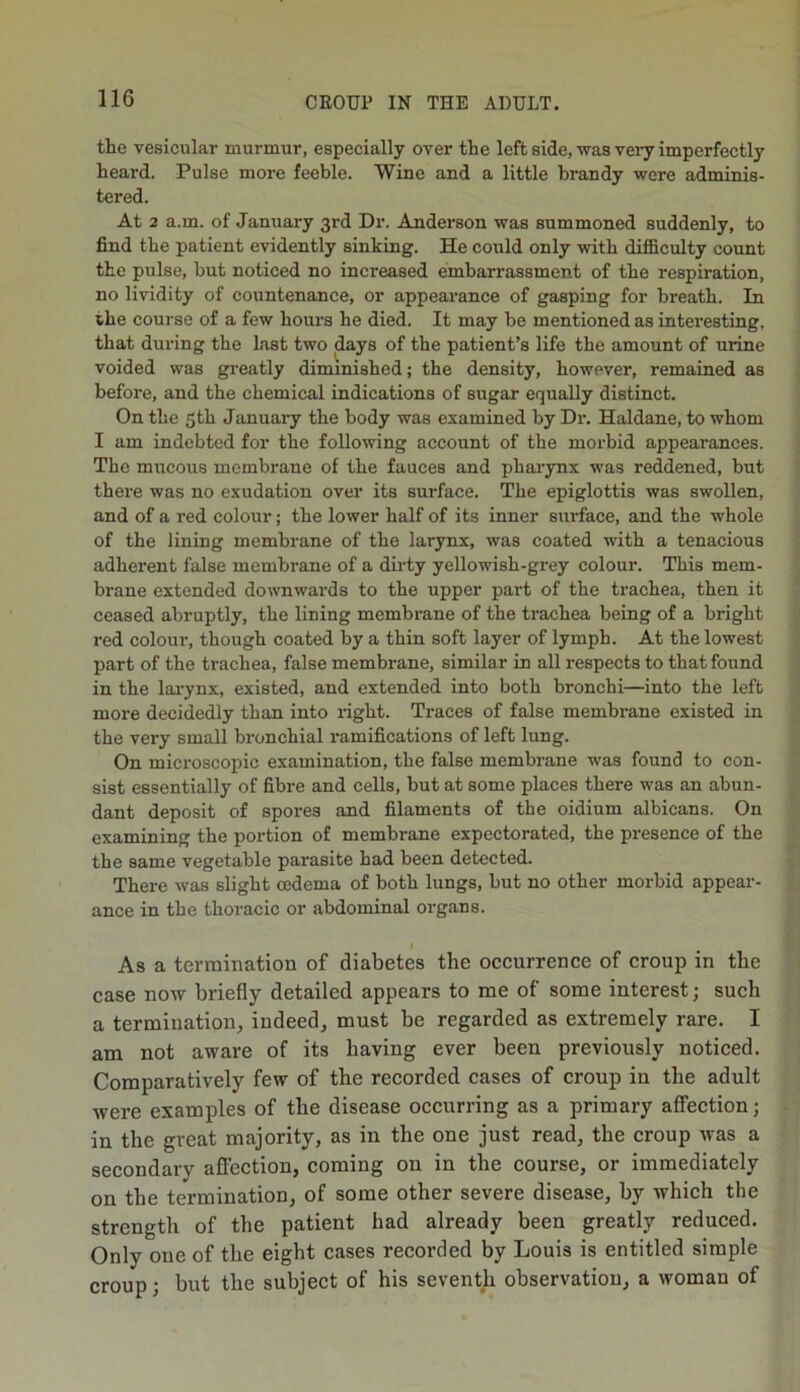 the vesicular murmur, especially over the left side, was very imperfectly heard. Pulse more feeble. Wine and a little brandy were adminis- tered. At 2 a.m. of January 3rd Dr. Anderson was summoned suddenly, to find the patient evidently sinking. He could only with difficulty count the pulse, but noticed no increased embarrassment of the respiration, no lividity of countenance, or appearance of gasping for breath. In the course of a few hours he died. It may be mentioned as interesting, that during the last two days of the patient’s life the amount of mine voided was greatly diminished; the density, however, remained as before, and the chemical indications of sugar equally distinct. On the 5th January the body was examined by Dr. Haldane, to whom I am indebted for the following account of the morbid appearances. The mucous membrane of the fauces and pharynx was reddened, but there was no exudation over its surface. The epiglottis was swollen, and of a red colour; the lower half of its inner surface, and the whole of the lining membrane of the larynx, was coated with a tenacious adherent false membrane of a dirty yellowish-grey colour. This mem- brane extended downwards to the upper part of the trachea, then it ceased abruptly, the lining membrane of the trachea being of a bright red colour, though coated by a thin soft layer of lymph. At the lowest part of the trachea, false membrane, similar in all respects to that found in the larynx, existed, and extended into both bronchi—into the left more decidedly than into right. Traces of false membrane existed in the very small bronchial ramifications of left lung. On microscopic examination, the false membrane was found to con- sist essentially of fibre and cells, but at some places there was an abun- dant deposit of spores and filaments of the oidium albicans. On examining the portion of membrane expectorated, the presence of the the same vegetable parasite had been detected. There was slight oedema of both lungs, but no other morbid appear- ance in the thoracic or abdominal organs. I As a termination of diabetes the occurrence of croup in the case now briefly detailed appears to me of some interest; such a termination, indeed, must be regarded as extremely rare. I am not aware of its having ever been previously noticed. Comparatively few of the recorded cases of croup in the adult were examples of the disease occurring as a primary affection; in the great majority, as in the one just read, the croup was a secondary affection, coming on in the course, or immediately on the termination, of some other severe disease, by which the strength of the patient had already been greatly reduced. Only one of the eight cases recorded by Louis is entitled simple croup; but the subject of his seventh observation, a woman of