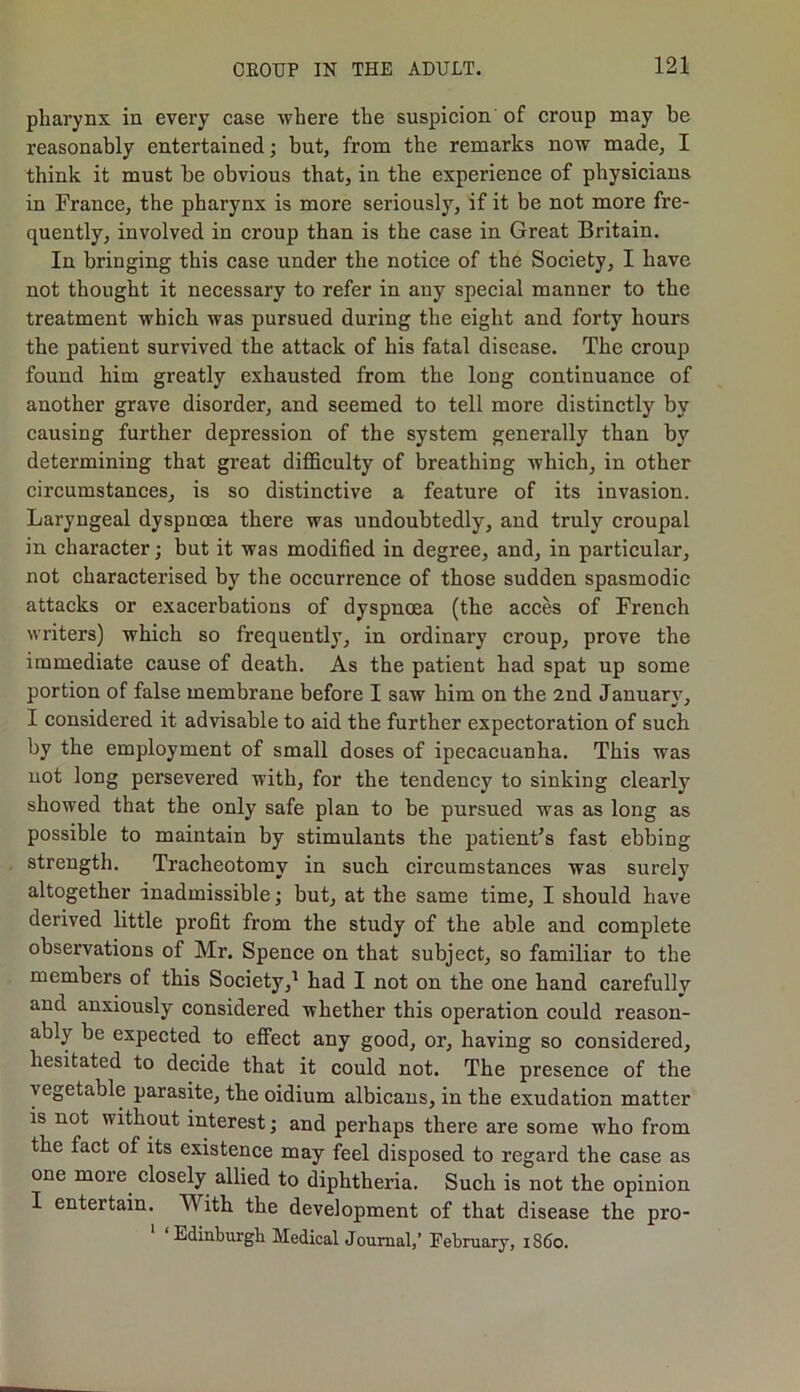 pharynx in every case where the suspicion of croup may be reasonably entertained; but, from the remarks now made, I think it must be obvious that, in the experience of physicians in France, the pharynx is more seriously, if it be not more fre- quently, involved in croup than is the case in Great Britain. In bringing this case under the notice of the Society, I have not thought it necessary to refer in any special manner to the treatment which was pursued during the eight and forty hours the patient survived the attack of his fatal disease. The croup found him greatly exhausted from the long continuance of another grave disorder, and seemed to tell more distinctly by causing further depression of the system generally than by determining that great difficulty of breathing which, in other circumstances, is so distinctive a feature of its invasion. Laryngeal dyspnoea there was undoubtedly, and truly croupal in character; but it was modified in degree, and, in particular, not characterised by the occurrence of those sudden spasmodic attacks or exacerbations of dyspnoea (the acces of French writers) which so frequently, in ordinary croup, prove the immediate cause of death. As the patient had spat up some portion of false membrane before I saw him on the 2nd January, I considered it advisable to aid the further expectoration of such by the employment of small doses of ipecacuanha. This was not long persevered with, for the tendency to sinking clearly showed that the only safe plan to be pursued was as long as possible to maintain by stimulants the patient's fast ebbing strength. Tracheotomy in such circumstances was surely altogether inadmissible; but, at the same time, I should have derived little profit from the study of the able and complete observations of Mr. Spence on that subject, so familiar to the members of this Society,1 had I not on the one hand carefully and anxiously considered whether this operation could reason- ably be expected to effect any good, or, having so considered, hesitated to decide that it could not. The presence of the \ egetable parasite, the oidium albicans, in the exudation matter is not without interest; and perhaps there are some who from the fact of its existence may feel disposed to regard the case as one more, closely allied to diphtheria. Such is not the opinion I entertain. With the development of that disease the pro- Edinburgli Medical Journal,’ February, 1S60.