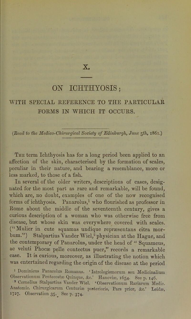 ON ICHTHYOSIS; WITH SPECIAL REFERENCE TO THE PARTICULAR FORMS IN WHICH IT OCCURS. (Bead to the Medico-Chirurgical Society of Edinburgh, June $th, 1861.) The term Ichthyosis has for a long period been applied to an affection of the skin, characterised by the formation of scales, peculiar in their nature, and bearing a resemblance, more or less marked, to those of a fish. In several of the older writers, descriptions of cases, desig- nated for the most part as rare and remarkable, will be found, which are, no doubt, examples of one of the now recognised forms of ichthyosis. Panarolus,1 who flourished as professor in Rome about the middle of the seventeenth century, gives a curious description of a woman who was otherwise free from disease, but whose skin was everywhere covered with scales. (“Mulier in cute squamas undique reprassentans citra mor- bum.”) Stalpartius Yander Wiel,2 physician at the Hague, and the contemporary of Panarolus, under the head of “ Squameus, ac veluti Phocse pelle contectus puer,” records a remarkable case. It is curious, moreover, as illustrating the notion which was entertained regarding the origin of the disease at the period 1 Dominions Panarolus Romanus. ‘ Iatrologismorum seu Medicinalium Observationum Pentecost® Quinque, &c.’ Hanovise, 1654. See p. 146. 3 Cornelius Stalpartius Vander Wiel. ‘Observationum Rariarum Medic. Anatomic. Chirurgicarum Centurion posterioris, Pars prior, &c.’ Leidae, 1727. Observation 35. See p. 374.