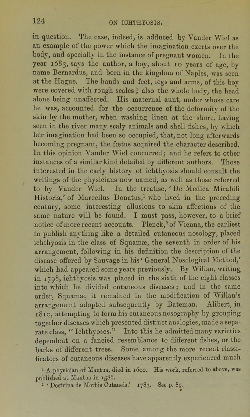 in question. The case, indeed, is adduced by Yander Wiel as an example of the power which the imagination exerts over the body, and specially in the instance of pregnant women. In the year 1683, says the author, a boy, about 10 years of age, by name Bernardus, and born in the kingdom of Naples, was seen at the Hague. The hands and feet, legs and arms, of this boy were covered with rough scales • also the whole body, the head alone being unaffected. His maternal aunt, under whose care he was, accounted for the occurrence of the deformity of the skin by the mother, when washing linen at the shore, having seen in the river many scaly animals and shell fishes, by which her imagination had been so occupied, that, not long afterwards becoming pregnant, the foetus acquired the character described. In this opinion Vander Wiel concurred; and he refers to other instances of a similar kind detailed by different authors. Those interested in the early history of ichthyosis should consult the writings of the physicians now named, as well as those referred to by Yander Wiel. In the treatise, ‘ De Medica Mirabili Historia/ of Marcellus Donatus,1 who lived in the preceding century, some interesting allusions to skin affections of the same nature will be found. I must pass, however, to a brief notice of more recent accounts. Plenck,2 of Vienna, the earliest to publish anything like a detailed cutaneous nosology, placed ichthyosis in the class of Squamae, the seventh in order of his arrangement, following in his definition the description of the disease offered by Sauvage in his ‘ General Nosological Method/ which had appeared some years previously. By Willan, writing in 1798, ichthyosis was placed in the sixth of the eight classes into which he divided cutaneous diseases; and in the same order, Squamm, it remained in the modification of Willan’s arrangement adopted subsequently by BatemaD. Alibert, in 1810, attempting to form his cutaneous nosography by grouping together diseases which pi’esented distinct analogies, made a sepa- rate class, “ Ichthyoses.” Into this he admitted many varieties dependent on a fancied resemblance to different fishes, or the barks of different trees. Some among the more recent classi- ficators of cutaneous diseases have apparently experienced much 1 A physician of Mantua, died in 1600. His work, referred to above, was- published at Mantua in 1586. - ‘ Doctrina de Morbis Cutaneis.’ 1783. See p. 89.