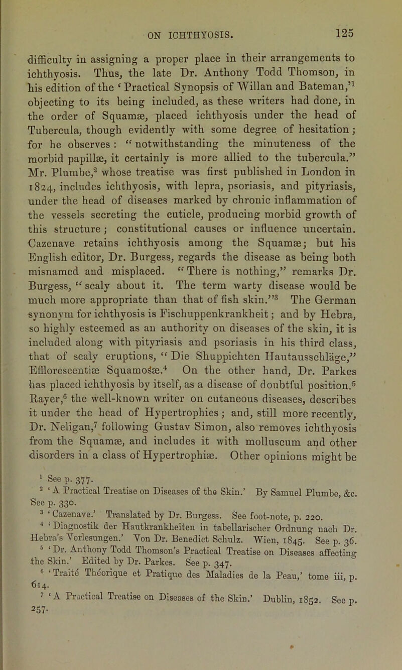 difficulty in assigning a proper place in their arrangements to ichthyosis. Thus, the late Dr. Anthony Todd Thomson, in his edition of the ‘ Practical Synopsis of Willan and Bateman,’1 objecting to its being included, as these writers had done, in the order of Squamae, placed ichthyosis under the head of Tubercula, though evidently with some degree of hesitation; for he observes : “ notwithstanding the minuteness of the morbid papillae, it certainly is more allied to the tubercula.” Mr. Plumbe,2 whose treatise was first published in London in 1824, includes ichthyosis, with lepra, psoriasis, and pityriasis, under the head of diseases marked by chronic inflammation of the vessels secreting the cuticle, producing morbid growth of this structure ; constitutional causes or influence uncertain. Cazenave retains ichthyosis among the Squamae; but his English editor, Dr. Burgess, regards the disease as being both misnamed and misplaced. “There is nothing,” remarks Dr. Burgess, te scaly about it. The term warty disease would be much more appropriate than that of fish skin.”3 The German synonym for ichthyosis is Fischuppenkrankheit; and by Hebra, so highly esteemed as an authority on diseases of the skin, it is included along with pityriasis and psoriasis in his third class, that of scaly eruptions, “ Die Shuppichten Hautausschlage,” Efflorescentise Squamo&e.4 On the other hand, Dr. Parkes has placed ichthyosis by itself, as a disease of doubtful position.5 6 Rayer,G the well-known writer on cutaneous diseases, describes it under the head of Hypertrophies; and, still more recently. Dr. Neligan,7 following Gustav Simon, also removes ichthvosis from the Squamae, and includes it with molluscum and other disorders in a class of Hypertrophiae. Other opinions might be 1 See p. 377. 2 ‘ A Practical Treatise on Diseases of tbo Skin.’ By Samuel Plumbe, &c. See p. 330. 3 ‘ Cazenave.’ Translated by Dr. Burgess. See foot-note, p. 220. 4 ‘ Diagnostik der Hautkrankbeiten in tabellarischer Ordnung uacli Dr. Hebra’s Vorlesungen.’ Yon Dr. Benedict Schulz. Wien, 1845. See p. 36. 5 ‘ Dr. Anthony Todd Thomson’s Practical Treatise on Diseases affecting the Skin.’ Edited by Dr. Parkes. See p. 347. 6 ‘ Traite Theorique et Pratique des Maladies de la Peau,’ tome iii, p. (514. 7 ‘A Practical Treatise on Diseases of the Skin.’ Dublin, 1852. See p. 257-