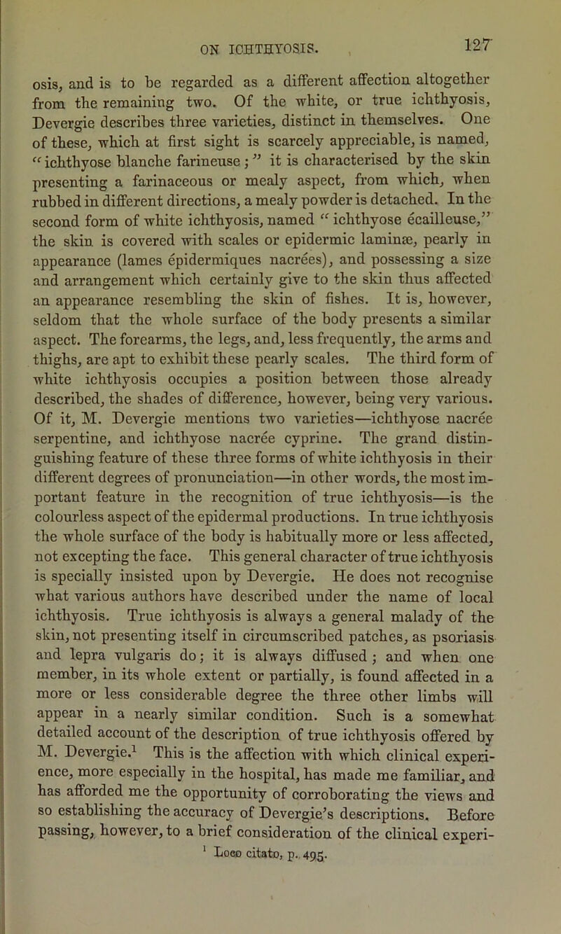 osis, and is to be regarded as a different affection altogether from the remaining two. Of the white, or true ichthyosis, Devergie describes three varieties, distinct in themselves. One of these, which at first sight is scarcely appreciable, is named, “ ichthyose blanche farineuse ; ” it is characterised by the skin presenting a farinaceous or mealy aspect, from which, when rubbed in different directions, a mealy powder is detached. In the second form of white ichthyosis, named “ ichthyose ecailleuse,” the skin is covered with scales or epidermic laminse, pearly in appearance (lames epidermiques nacrees), and possessing a size and arrangement which certainly give to the skin thus affected an appearance resembling the skin of fishes. It is, however, seldom that the whole surface of the body presents a similar aspect. The forearms, the legs, and, less frequently, the arms and thighs, are apt to exhibit these pearly scales. The third form of white ichthyosis occupies a position between those already described, the shades of difference, howevei’, being very various. Of it, M. Devergie mentions two varieties—ichthyose nacree serpentine, and ichthyose nacree cyprine. The grand distin- guishing feature of these three forms of white ichthyosis in their different degrees of pronunciation—in other words, the most im- portant feature in the recognition of true ichthyosis—is the colourless aspect of the epidermal productions. In true ichthyosis the whole surface of the body is habitually more or less affected, not excepting the face. This general character of true ichthyosis is specially insisted upon by Devergie. He does not recognise what various authors have described under the name of local ichthyosis. True ichthyosis is always a general malady of the skin, not presenting itself in circumscribed patches, as psoriasis and lepra vulgaris do; it is always diffused ; and when one member, in its whole extent or partially, is found affected in a more or less considerable degree the three other limbs will appear in a nearly similar condition. Such is a somewhat detailed account of the description of true ichthyosis offered by M. Devergie.1 This is the affection with which clinical experi- ence, more especially in the hospital, has made me familiar, and has afforded me the opportunity of corroborating the views and so establishing the accuracy of Devergie’s descriptions. Before passing, however, to a brief consideration of the clinical experi- 1 Loco citato, p. 495.