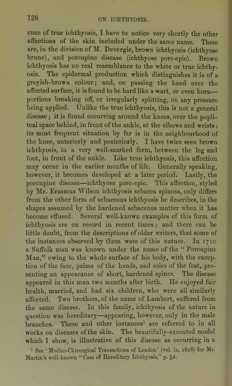 ence of true ichthyosis, I have to notice very shortly the other affections of the skin included under the same name. These are, in the division of M. Devergie, brown ichthyosis (ichthyose brune), and porcupine disease (ichthyose porc-epic). Brown ichthyosis has no real resemblance to the white or true ichthy- osis. The epidermal production which distinguishes it is of a greyish-brown colour; and, on passing the hand over the affected surface, it is found to be hard like a wart, or even horn— portions breaking off, or irregularly splitting, on any pressure being applied. Unlike the true ichthyosis, this is not a general disease; it is found occurring around the knees, over the popli- teal space behind, in front of the ankle, at the elbows and wrists; its most frequent situation by far is in the neighbourhood of the knee, anteriorly and posteriorly. I have twice seen brown ichthyosis, iu a very well-marked form, between the leg and foot, in front of the ankle. Like true ichthyosis, this affection may occur in the earlier months of life. Generally speaking, however, it becomes developed at a later period. Lastly, the porcupine disease—ichthyose porc-epic. This affection, styled by Mr. Erasmus Wilson ichthyosis sebacea spinosa, only differs from the other form of sebaceous ichthyosis he describes, in the shapes assumed by the hardened sebaceous matter when it has become effused. Several well-known examples of this form of ichthyosis are on record in recent times ; and there can be little doubt, from the desci’iptions of older writers, that some of the instances observed by them were of this nature. In 1710 a Suffolk man was known under the name of the “ Porcupine Man,” owing to the whole surface of his body, with the excep- tion of the face, palms of the hands, and soles of the feet, pre- senting an appearance of short, hardened spines. The disease appeared in this man two months after birth. He enjoyed fair health, married, and had six children, who were all similarly affected. Two brothers, of the name of Lambert, suffered from the same disease. In this family, ichthyosis of the nature in question was hereditary—appearing, however, only in the male branches. These and other instances1 are referred to in all works on diseases of the skin. The beautifully-executed model which I show, is illustrative of this disease as occurring in a 1 See ‘ Medico-Chirurgical Transactions of London’ (vol. is, 1818) for Mr. Martin’s well-known “ Case of Hereditary Ichthyosis,” p. 52.