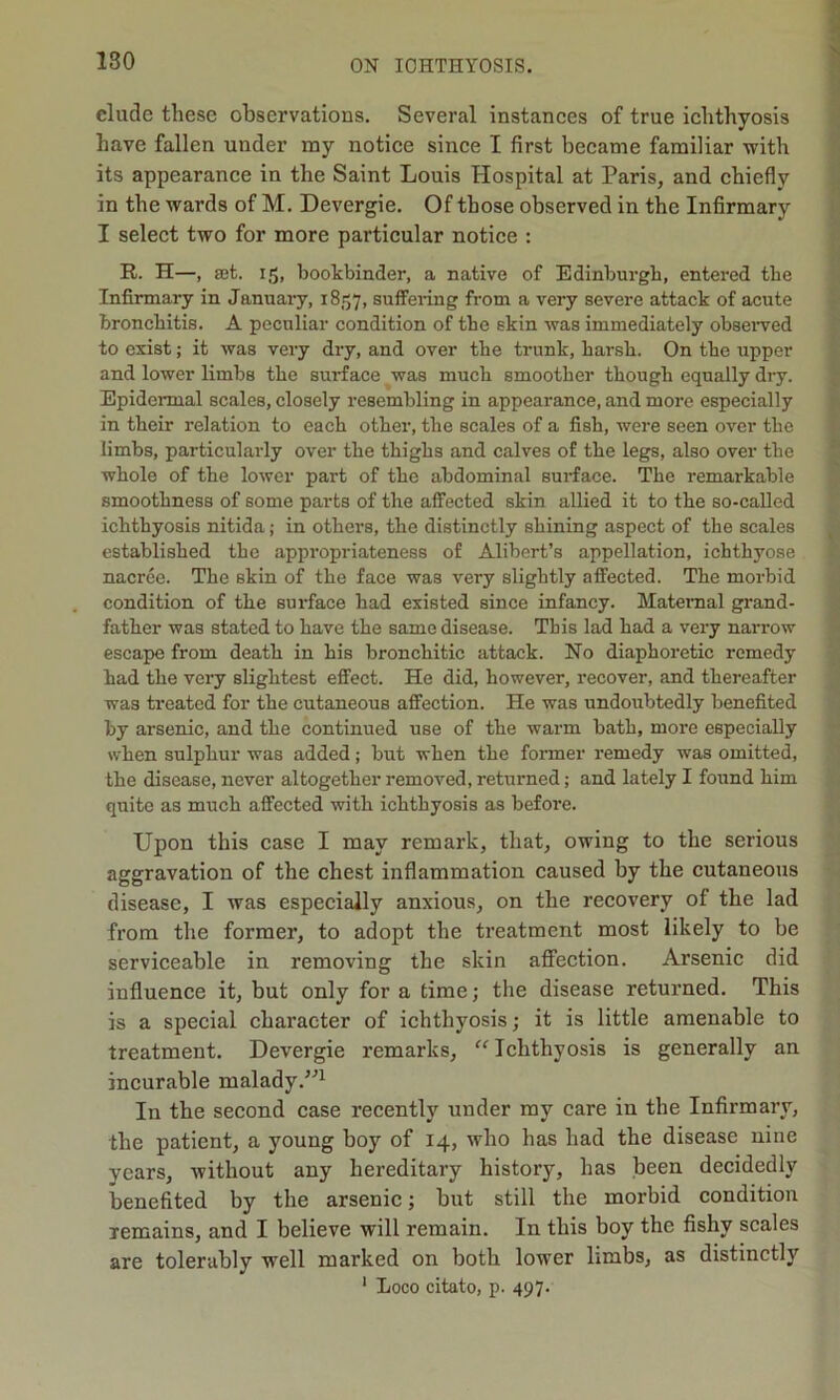 elude these observations. Several instances of true ichthyosis have fallen under my notice since I first became familiar with its appearance in the Saint Louis Hospital at Paris, and chiefly in the wards of M. Devergie. Of those observed in the Infirmary I select two for more particular notice : R. H—, set. 15, bookbinder, a native of Edinburgh, entered the Infirmary in January, 1857, suffering from a very severe attack of acute bronchitis. A peculiar condition of the skin was immediately observed to exist; it was very dry, and over the trunk, harsh. On the upper and lower limbs the surface was much smoother though equally dry. Epidermal scales, closely resembling in appearance, and more especially in their relation to each other, the scales of a fish, were seen over the limbs, particularly over the thighs and calves of the legs, also over the whole of the lower part of the abdominal surface. The remarkable smoothness of some parts of the affected skin allied it to the so-called ichthyosis nitida; in others, the distinctly shining aspect of the scales established the appropriateness of Alibert’s appellation, ichthyose nacree. The skin of the face was very slightly affected. The morbid condition of the surface had existed since infancy. Maternal grand- father was stated to have the same disease. This lad had a very narrow escape from death in his bronchitic attack. No diaphoretic remedy had the very slightest effect. He did, however, recover, and thereafter was treated for the cutaneous affection. He was undoubtedly benefited by arsenic, and the continued use of the warm bath, more especially when sulphur was added; but when the former remedy was omitted, the disease, never altogether removed, returned; and lately I found him quite as much affected with ichthyosis as before. Upon this case I may remark, that, owing to the serious aggravation of the chest inflammation caused by the cutaneous disease, I was especially anxious, on the recovery of the lad from the former, to adopt the treatment most likely to be serviceable in removing the skin affection. Arsenic did influence it, but only for a time; the disease returned. This is a special character of ichthyosis; it is little amenable to treatment. Devergie remarks, “ Ichthyosis is generally an incurable malady/'’1 In the second case recently under my care in the Infirmary, the patient, a young boy of 14, who has had the disease nine years, without any hereditary history, has been decidedly benefited by the arsenic; but still the morbid condition remains, and I believe will remain. In this boy the fishy scales are tolerably well marked on both lower limbs, as distinctly 1 Loco citato, p. 497.