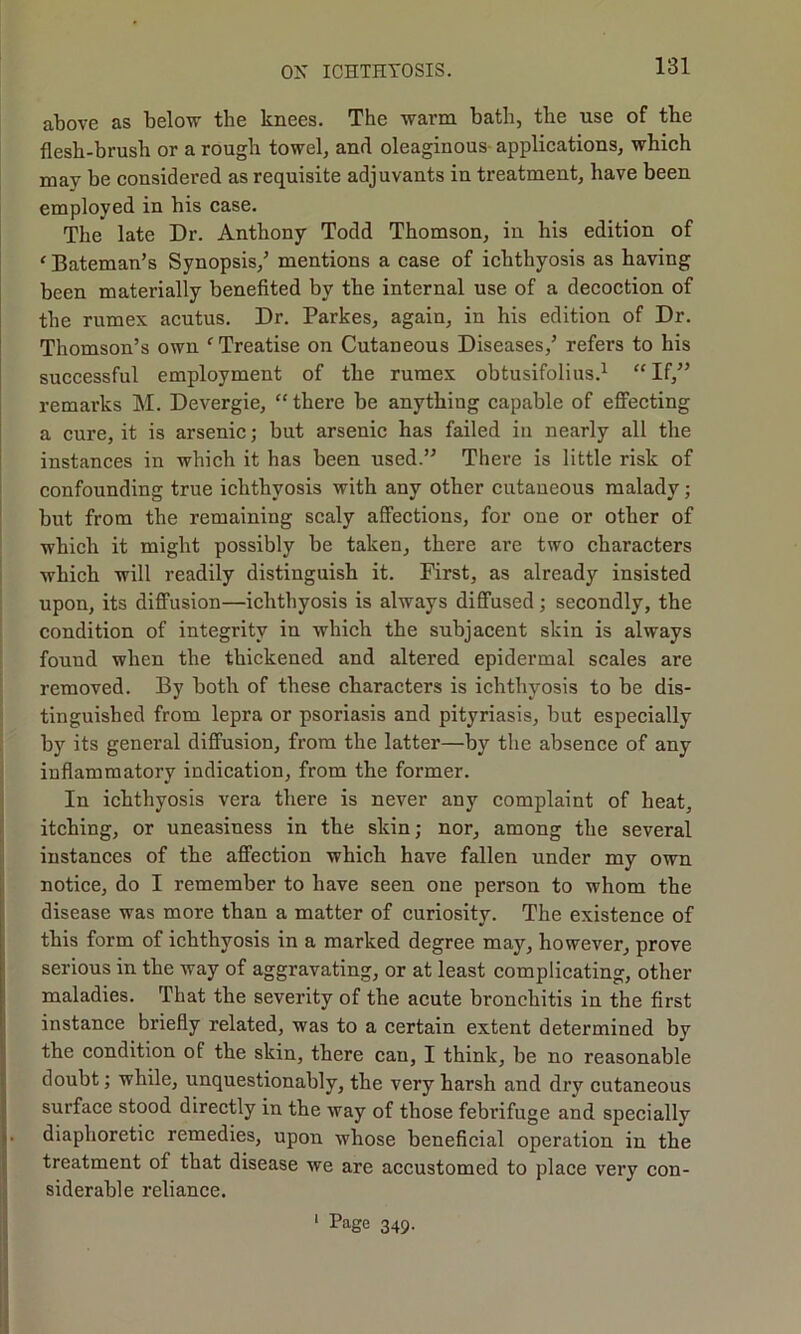 above as below the knees. The warm bath, the use of the flesh-brush or a rough towel, and oleaginous applications, which may be considered as requisite adjuvants in treatment, have been employed in his case. The late Dr. Anthony Todd Thomson, in his edition of < Bateman’s Synopsis,’ mentions a case of ichthyosis as having been materially benefited by the internal use of a decoction of the rumex acutus. Dr. Parkes, again, in his edition of Dr. Thomson’s own c Treatise on Cutaneous Diseases,’ refers to his successful employment of the rumex obtusifolius.1 “ If,” remarks M. Devergie, “ there be anything capable of effecting a cure, it is arsenic; but arsenic has failed in nearly all the instances in which it has been used.” There is little risk of confounding true ichthyosis with any other cutaneous malady; but from the remaining scaly affections, for one or other of which it might possibly be taken, there are two characters which will readily distinguish it. First, as already insisted upon, its diffusion—ichthyosis is always diffused; secondly, the condition of integrity in which the subjacent skin is always found when the thickened and altered epidermal scales are removed. By both of these characters is ichthyosis to be dis- tinguished from lepra or psoriasis and pityriasis, but especially by its general diffusion, from the latter—by the absence of any inflammatory indication, from the former. In ichthyosis vera there is never any complaint of heat, itching, or uneasiness in the skin; nor, among the several instances of the affection which have fallen under my own notice, do I remember to have seen one person to whom the disease was more than a matter of curiosity. The existence of this form of ichthyosis in a marked degree may, however, prove serious in the way of aggravating, or at least complicating, other maladies. That the severity of the acute bronchitis in the first instance briefly related, was to a certain extent determined by the condition of the skin, there can, I think, be no reasonable doubt; while, unquestionably, the very harsh and dry cutaneous surface stood directly in the way of those febrifuge and specially diaphoretic remedies, upon whose beneficial operation in the treatment of that disease we are accustomed to place very con- siderable reliance. 1 Page 349.