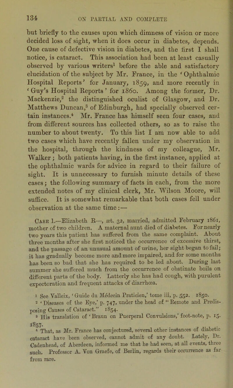 but briefly to the causes upon which dimness of vision or more decided loss of sight, when it does occur in diabetes, depends. One cause of defective vision in diabetes, and the first I shall notice, is cataract. This association had been at least casually observed by various writers1 before the able and satisfactory elucidation of the subject by Mr. France, in the 'Ophthalmic Hospital Reports’ for January, 1859, and more recently in 'Guy’s Hospital Reports’ for i860. Among the former, Dr. Mackenzie,2 the distinguished oculist of Glasgow, and Dr. Matthews Duncan,3 of Edinburgh, had specially observed cer- tain instances.4 Mr. France has himself seen four cases, and from different sources has collected others, so as to raise the number to about twenty. To this list I am now able to add two cases which have recently fallen under my observation in the hospital, through the kindness of my colleague, Mr. Walker; both patients having, in the first instance, applied at the ophthalmic wards for advice in regard to their failure of sight. It is unnecessary to furnish minute details of these cases; the following summary of facts in each, from the more extended notes of my clinical clerk, Mr. Wilson Moore, will suffice. It is somewhat remarkable that both cases fell under observation at the same time : — Case 1.—Elizabeth R—, aet. 32, married, admitted February i86r, mother of two children. A maternal aunt died of diabetes. For nearly two years this patient has suffered from the same complaint. About three months after she first noticed the occurrence of excessive thirst, and the passage of an unusual amount of urine, her sight began to fail; it has gradually become more and more impaired, and for some months has been so bad that she has required to be led about. During last summer she suffered much from the occurrence of obstinate boils on different parts of the body. Latterly she has had cough, with purulent expectoration and frequent attacks of diarrhoea. 1 See Valleix, ‘Guide du Medecin Praticien,’ tome iii, p. 552. 1850. 2 ‘ Diseases of the Eye,’ p. 747, under the head of “ Remote and Predis- posing Causes of Cataract.” 1854. 3 His translation of ‘Braun on Pueiperal Convulsions,’foot-note, p. 15. 1857. . . 4 That, as Mr. France has conjectured, several other instances of diabetic cataract have been observed, cannot admit of any doubt. Lately, Dr. Cadenbead, of Aberdeen, informed me that he had seen, at all events, three such. Professor A. Von Graefe, of Berlin, regards their occurrence as far from rare.