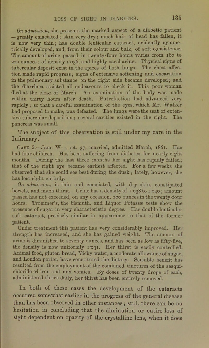 On admission, slie presents the marked aspect of a diabetic patient —greatly emaciated; skin very dry; much hair of head has fallen, it is now very thin; has double lenticular cataract, evidently symme- trically developed, and, from their colour and bulk, of soft consistence. The amount of urine passed in twenty-four hours varies from 180 to 220 ounces; of density 1036, and highly saccharine. Physical signs of tubercular deposit exist in the apices of both lungs. The chest affec- tion made rapid progress ; signs of extensive softening and excavation in the pulmonary substance on the right side became developed; and the diarrhoea resisted all endeavours to check it. This poor woman died at the close of March. An examination of the body was made within thirty hours after death. Putrefaction had advanced very rapidly; so that a careful examination of the eyes, which Mr. Walker had proposed to make, was defeated. The lungs were the seat of exten- sive tubercular deposition; several cavities existed in the right. The pancreas was small. The subject of this observation is still under my care in the Infirmary. Case 2.—Jane W—, ajt. 37, married, admitted Mai'ch, 1861. Has had four childi-en. Has been suffering from diabetes for nearly eight months. During the last three months her sight has rapidly failed; that of the right eye became earliest affected. For a few weeks she observed that she could see best during the dusk; lately, however, she has lost sight entirely. On admission, is thin and emaciated, with dry skin, constipated bowels, and much thirst. Urine has a density of i'038 to roqo; amount passed has not exceeded, on any occasion, 200 ounces in the twenty-four hours. Trommer’s, the bismuth, and Liquor Potass® tests show the presence of sugar in very characteristic degree. Has double lenticular soft cataract, precisely similar in appearance to that of the former patient. Under treatment this patient has very considerably improved. Her strength has increased, and she has gained weight. The amount of urine is diminished to seventy ounces, and has been as low as fifty-five; the density is now uniformly 1*031. Her thirst is easily controlled. Animal food, gluten bread, Yichy water, a moderate allowance of sugar*, and London porter, have constituted the dietary. Sensible benefit has resulted from the employment of the combined tinctures of the sesqui- chloride o-f iron and nux vomica. By doses of twenty drops of each, administered thrice daily, her thirst has been entirely removed. In both of these cases the development of the cataracts occurred somewhat earlier in the progress of the general disease than has been observed in other instances; still, there can be no hesitation in concluding that the diminution or entire loss of sight dependent on opacity of the crystalline lens, when it does