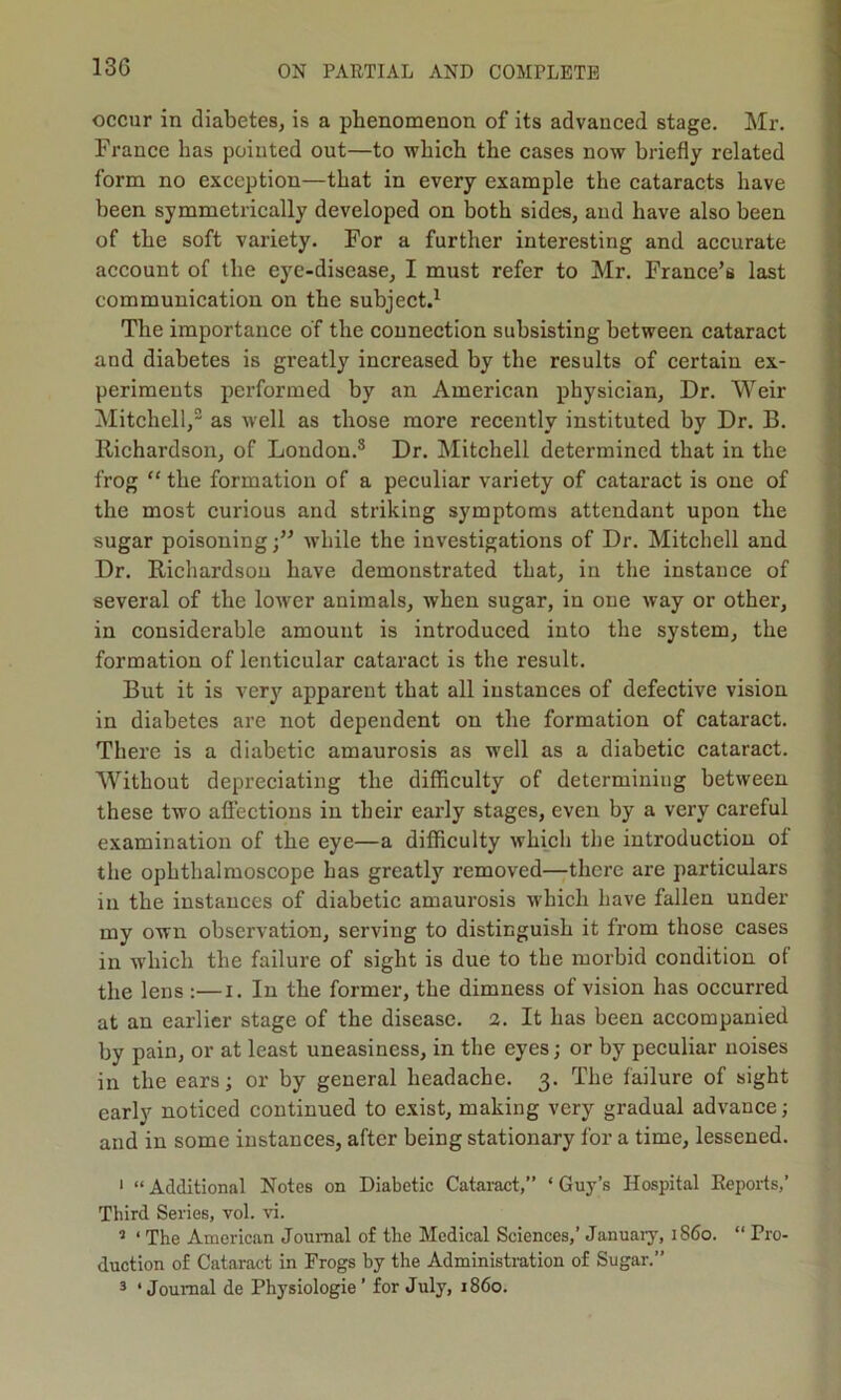 occur in diabetes, is a phenomenon of its advanced stage. Mr. France has pointed out—to which the cases now briefly related form no exception—that in every example the cataracts have been symmetrically developed on both sides, and have also been of the soft variety. For a further interesting and accurate account of the eye-disease, I must refer to Mr. France’s last communication on the subject.1 The importance of the connection subsisting between cataract and diabetes is greatly increased by the results of certain ex- periments performed by an American physician, Dr. Weir Mitchell,2 as well as those more recently instituted by Dr. B. Richardson, of London.3 Dr. Mitchell determined that in the frog “ the formation of a peculiar variety of cataract is one of the most curious and striking symptoms attendant upon the sugar poisoningwhile the investigations of Dr. Mitchell and Dr. Richardson have demonstrated that, in the instance of several of the lower animals, when sugar, in one way or other, in considerable amount is introduced into the system, the formation of lenticular cataract is the result. But it is very apparent that all instances of defective vision in diabetes are not dependent on the formation of cataract. There is a diabetic amaurosis as well as a diabetic cataract. Without depreciating the difficulty of determining between these two affections in their early stages, even by a very careful examination of the eye—a difficulty which the introduction of the ophthalmoscope has greatly removed—there are particulars in the instances of diabetic amaurosis which have fallen under my own observation, serving to distinguish it from those cases in which the failure of sight is due to tbe morbid condition of the lens :—i. In the former, the dimness of vision has occurred at an earlier stage of the disease. 2. It has been accompanied by pain, or at least uneasiness, in the eyes; or by peculiar noises in the ears; or by general headache. 3. The failure of sight early noticed continued to exist, making very gradual advance; and in some instances, after being stationary for a time, lessened. 1 “ Additional Notes on Diabetic Cataract,” ‘ Guy’s Hospital Beports,’ Third Series, vol. vi. 2 ‘ The American Journal of the Medical Sciences,’ January, 1S60. “ Pro- duction of Cataract in Frogs by the Administration of Sugar.” 3 ‘Journal de Physiologie’ for July, i860.