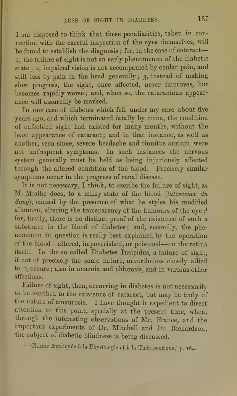 I am disposed to think that these peculiarities, taken in con- nection with the careful inspection of the eyes themselves, will he found to establish the diagnosis; for, in the case of cataract— i, the failure of sight is not an early phenomenon of the diabetic state ; 2, impaired vision is not accompanied by ocular pain, and still less by pain in the head generally; 3, instead of making slow progress, the sight, once affected, never improves, but becomes rapidly worse; and, when so, the cataractous appear- ance will assuredly be marked. Iu one case of diabetes which fell under my care about five years ago, and which terminated fatally by coma, the condition of enfeebled sight had existed for many months, without the least appearance of cataract; and in that instance, as well as another, seen since, severe headache and tinnitus aux-ium wei'e not unfrequent symptoms. In such instances the nervous system generally must be held as being injuriously affected through the altered condition of the blood. Precisely similar symptoms occur in the progress of renal disease. It is not necessary, I think, to ascribe the failure of sight, as M. Mialhe does, to a milky state of the blood (latescence du Sang), caused by the presence of what he styles his modified albumen, altei’ing the transparency of the humours of the eye;1 for, firstly, there is no distinct proof of the existence of such a substance in the blood of diabetes; and, secondly, the phe- nomenon in question is really best explained by the operation of the blood—altered, impoverished, or poisoned—on the retina itself. In the so-called Diabetes Insipidus, a failure of sight, if not of precisely the same nature, nevertheless closely allied to it, occurs; also in anaemia and chlorosis, and in various other affections. Failure of sight, then, occurring in diabetes is not necessarily to be ascribed to the existence of cataract, but mav be truly of the nature of amaurosis. I have thought it expedient to direct attention to this point, specially at the present time, when, through the interesting observations of Mr. France, and the important experiments of Dr. Mitchell and Dr. Richardson, the subject of diabetic blindness is being discussed. Cliimie Appliqude a la Physiologie et a la Thdrapeutique,’ p. 164.