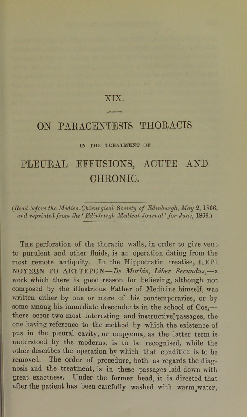 XIX. ON PARACENTESIS THORACIS IN THE TEEATMENT OF PLEURAL EFFUSIONS, ACUTE AND CHRONIC. {Bead before the Medico-Ckinirgical Society of Edinburgh, May 2, 1866, and reprinted from the ‘Edinburgh Medical Journal’ for Jtme, 1866.) The perforation of the thoracic walls, in order to give vent to purulent and other fluids, is an operation dating from the most remote antiquity. In the Hippocratic treatise, HEPI N0Y2QN TO AEYTEPON—De Mortis, Liber Secundus,—a work which there is good reason for believing, although not composed by the illustrious Father of Medicine himself, was written either by one or more of his contemporaries, or by some among his immediate deecendents in the school of Cos,— there occur two most interesting and instructive^passages, the one having reference to the method by which the existence of pus in the pleural cavity, or empyema, as the latter term is understood by the moderns, is to be recognised, while the other describes the operation by which that condition is to be removed. The order of procedure, both as regards the diag- nosis and the treatment, is in these passages laid down with great exactness. Under the former head, it is directed that after the patient has been carefully washed with warm^water,