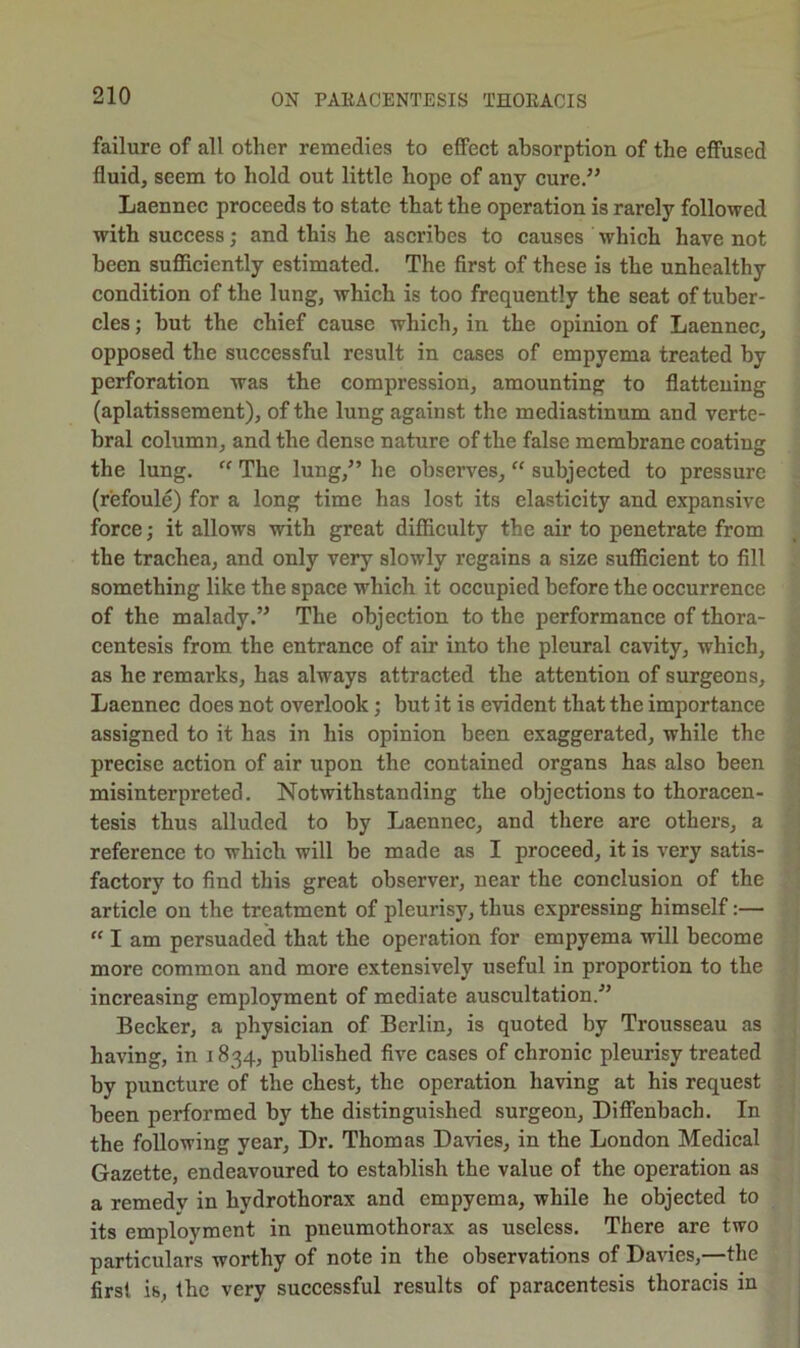 failure of all other remedies to effeet absorption of the effused fluid, seem to hold out little hope of any cure,” Laennec proceeds to state that the operation is rarely followed with success; and this he ascribes to causes which have not been sufllciently estimated. The first of these is the unhealthy condition of the lung, which is too frequently the seat of tuber- cles ; but the chief cause which, in the opinion of Laennec, opposed the siiccessful result in cases of empyema treated by perforation was the compression, amounting to flattening (aplatissement), of the lung against the mediastinum and verte- bral column, and the dense nature of the false membrane coating the lung. The lung,” he observes, “ subjected to pressure (refoule) for a long time has lost its elasticity and expansive force; it allows with great difficulty the air to penetrate from the trachea, and only very slowly regains a size sufficient to fill something like the space which it occupied before the occurrence of the malady.” The objection to the performance of thora- centesis from the entrance of air into the pleural cavity, which, as he remarks, has always attracted the attention of surgeons, Laennec does not overlook; but it is evident that the importance assigned to it has in his opinion been exaggerated, while the precise action of air upon the contained organs has also been misinterpreted. Notwithstanding the objections to thoracen- tesis thus alluded to by Laennec, and there are others, a reference to which will be made as I proceed, it is very satis- factory to find this great observer, near the conclusion of the article on the treatment of pleurisy, thus expressing himself:— “ I am persuaded that the operation for empyema will become more common and more extensively useful in proportion to the increasing employment of mediate auscultation.^’ Becker, a physician of Berlin, is quoted by Trousseau as having, in 1834, published five cases of chronic pleurisy treated by puncture of the chest, the operation having at his request been performed by the distinguished surgeon, Diffenbach. In the following year. Dr. Thomas Davies, in the London Medical Gazette, endeavoured to establish the value of the operation as a remedv in hydrothorax and empyema, while he objected to its employment in pneumothorax as useless. There are two particulars worthy of note in the observations of Davies,—the first is, the very successful results of paracentesis thoracis in