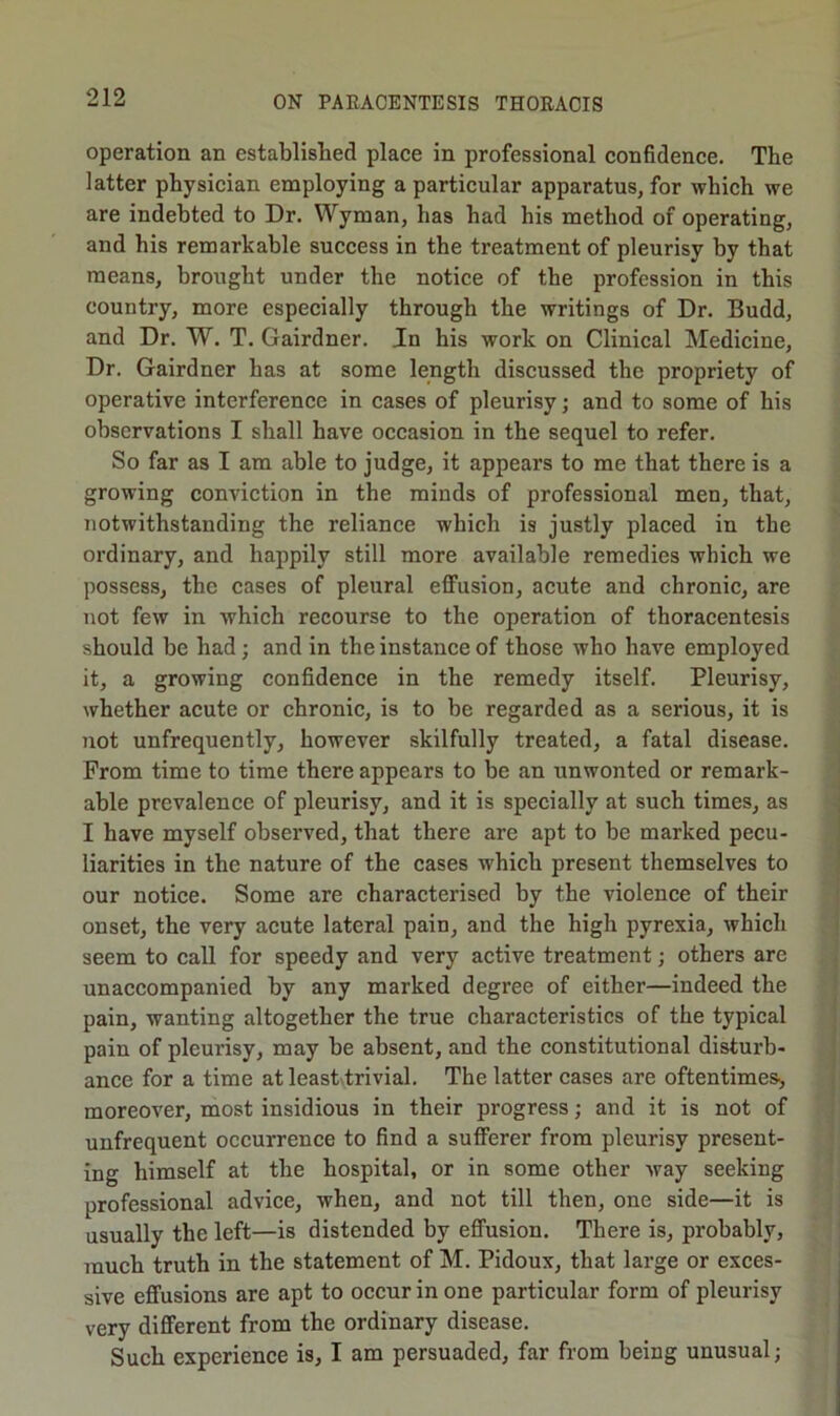 operation an established place in professional confidence. The latter physician employing a particular apparatus, for which we are indebted to Dr. Wyman, has had his method of operating, and his remarkable success in tbe treatment of pleurisy by that means, brought under the notice of the profession in this country, more especially through the writings of Dr. Budd, and Dr. W. T. Gairdner. In his work on Clinical Medicine, Dr. Gairdner has at some length discussed the propriety of operative interference in cases of pleurisy; and to some of his observations I shall have occasion in the sequel to refer. So far as I am able to judge, it appears to me that there is a growing conviction in the minds of professional men, that, notwithstanding the reliance which is justly placed in the ordinary, and happily still more available remedies which we possess, the cases of pleural effusion, acute and chronic, are not few in Avhich recourse to the operation of thoracentesis should be had; and in the instance of those who have employed it, a growing confidence in the remedy itself. Pleurisy, whether acute or chronic, is to be regarded as a serious, it is Tiot unfrequently, however skilfully treated, a fatal disease. From time to time there appears to be an unwonted or remark- able prevalence of pleurisy, and it is specially at such times, as I have myself observed, that there are apt to be marked pecu- liarities in the nature of the cases which present themselves to our notice. Some are characterised by the violence of their onset, the very acute lateral pain, and the high pyrexia, Avhich seem to call for speedy and very active treatment; others are unaccompanied by any marked degree of either—indeed the pain, wanting altogether the true characteristics of the typical pain of pleurisy, may be absent, and the constitutional disturb- ance for a time at leastlrivial. The latter cases are oftentimes, moreover, most insidious in their progress; and it is not of unfrequent occurrence to find a sufferer from pleurisy present- ing himself at the hospital, or in some other Avay seeking professional advice, when, and not till then, one side—it is usually the left—is distended by effusion. There is, probably, much truth in the statement of M. Pidoux, that large or exces- sive effusions are apt to occur in one particular form of pleurisy very different from the ordinary disease. Such experience is, I am persuaded, far from being unusual;