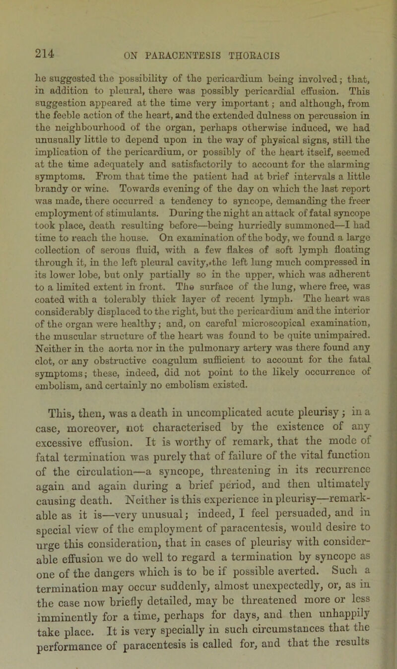 lie suggested the possibility of the pericardium being involved; that, in addition to pleural, there was possibly pericardial effusion. This suggestion appeared at the time very impoi'tant; and although, from the feeble action of the heart, and the extended dulness on percussion in the neighbourhood of the organ, perhaps otherwise induced, we had unusually little to depend upon in the way of physical signs, still the implication of the pericardium, or possibly of the heart itself, seemed at the time adequately and satisfactorily to account for the alarming symptoms. Fi'om that time the patient had at brief intervals a little brandy or wine. Towards evening of the day on which the last report was made, there occurred a tendency to syncope, demanding the freer employment of stimulants. During the night an attack of fatal syncope took place, death resulting before—being hurriedly summoned—I had time to reach the house. On examination of the body, we found a large collection of serous fluid, with a few flakes of soft lymph floating through it, in the left pleural cavity,ithe left lung much compressed in its lower lobe, but only partially so in the upper, which was adherent to a limited extent in front. The surface of the limg, where free, was coated with a tolerably thick layer of recent Ijrmph. The heart was considerably displaced to the right, but the pericardium and the interior of the organ were healthy; and, on cai-eful microscopical examination, the muscular structui'e of the heart was found to be quite unimpaired. Neither in the aorta nor in the pulmonary artery was there found any clot, or any obstructive coagulum sufficient to account for the fatal symptoms; these, indeed, did not point to the likely occurrence of embolism, and certainly no embolism existed. This, then, was a death in uncomplicated acute pleurisy; in a case, moreover, not characterised by the existence of any excessive effusion. It is worthy of remark, that the mode of fatal termination was pnrely that of failure of the vital function of the cireulation—a syncope, threatening in its recurrence again and again during a brief period, and then ultimately causing death. Neither is this experience in pleurisy—remark- able as it is—very unusual; indeed, I feel persuaded, and in special view of the employment of paracentesis, would desire to urge this consideration, that in cases of pleurisy with consider- able effusion we do well to regard a termination by syncope as one of the dangers which is to be if possible averted. Such a termination may occur suddenly, almost unexpectedly, or, as in the case now briefly detailed, may be threatened more or less imminently for a time, perhaps for days, and then unhappily take place. It is very specially in such circumstances that the performance of paracentesis is called for, and that the results