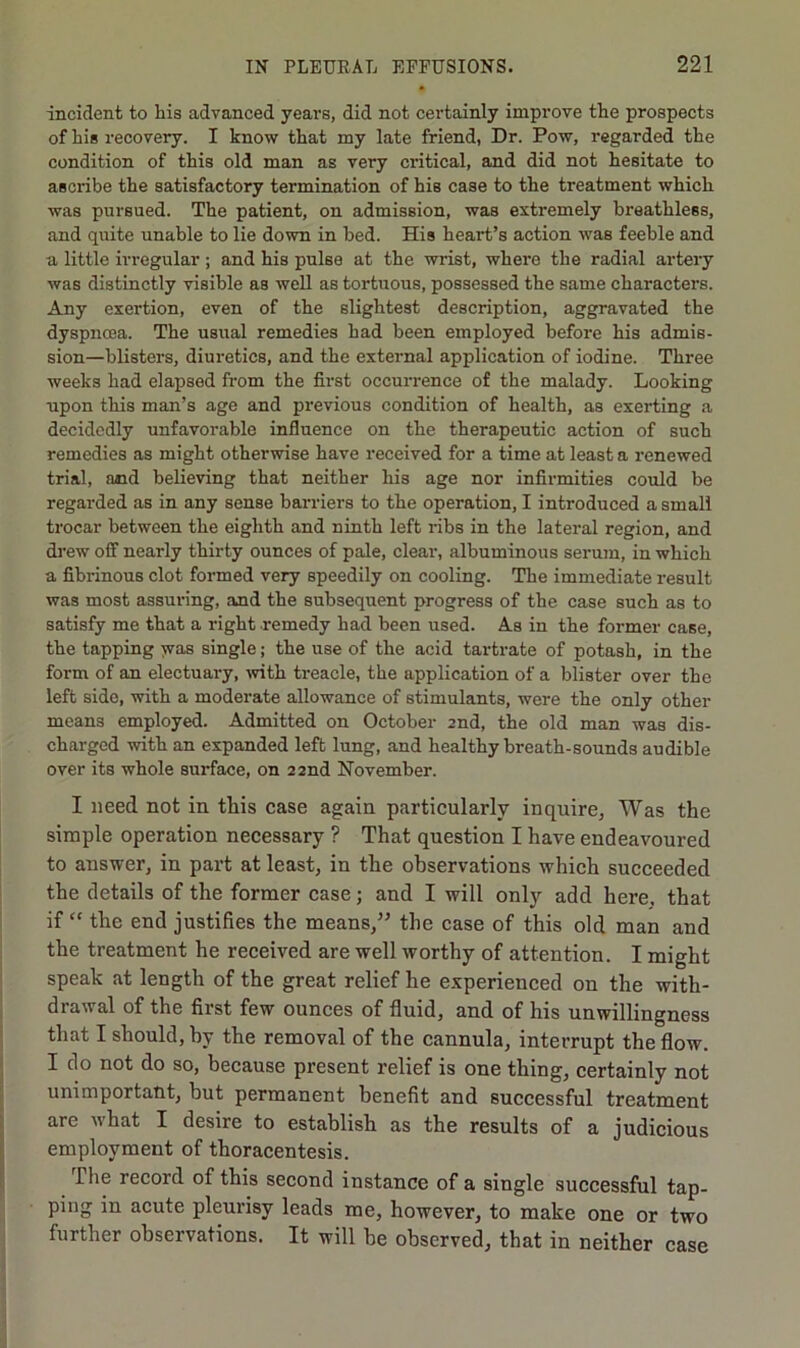 incident to his advanced years, did not certainly improve the prospects of his recovery. I know that my late friend, Dr. Pow, regarded the condition of this old man as very critical, and did not hesitate to ascribe the satisfactory termination of his case to the treatment which was pursued. The patient, on admission, was extremely breathless, and quite unable to lie down in bed. His heart’s action was feeble and a little irregular ; and his pulse at the wrist, where the radial artery was distinctly visible as well as tortuous, possessed the same characters. Any exertion, even of the slightest description, aggravated the dyspncea. The usual remedies had been employed before his admis- sion—blisters, diuretics, and the external application of iodine. Three weeks had elapsed from the first occurrence of the malady. Looking upon this man’s age and previous condition of health, as exerting a decidedly unfavorable influence on the therapeutic action of such remedies as might otherwise have received for a time at least a renewed trial, and believing that neither his age nor infirmities could be regarded as in any sense barriers to the operation, I introduced a small trocar between the eighth and ninth left ribs in the lateral region, and drew off nearly thirty ounces of pale, clear, albuminous serum, in which a fibrinous clot formed very speedily on cooling. The immediate result was most assuring, and the subsequent progress of the case such as to satisfy me that a right remedy had been used. As in the former case, the tapping jvas single; the use of the acid tartrate of potash, in the form of an electuary, wth treacle, the application of a blister over the left side, with a moderate allowance of stimulants, were the only other means employed. Admitted on October 2nd, the old man was dis- charged with an expanded left lung, and healthy breath-sounds audible over its whole surface, on 22nd November. I need not in this case again particularly inquire, Was the simple operation necessary ? That question I have endeavoured to answer, in part at least, in the observations which succeeded the details of the former case; and I will only add here, that if “ the end justifies the means,” the case of this old man and the treatment he received are well worthy of attention. I might speak at length of the great relief he experienced on the with- drawal of the first few ounces of fluid, and of his unwillingness that I should, by the removal of the cannula, interrupt the flow. I do not do so, because present relief is one thing, certainly not unimportant, but permanent benefit and successful treatment are what I desire to establish as the results of a judicious employment of thoracentesis. The record of this second instance of a single successful tap- ping in acute pleurisy leads me, however, to make one or two further observations. It will be observed, that in neither case