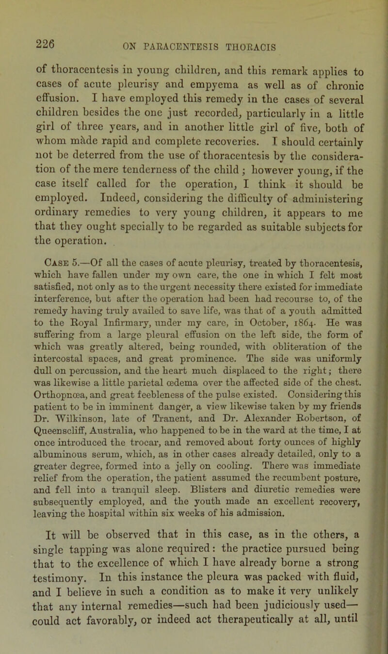 of thoracentesis in young children, and this remark applies to cases of acute pleurisy and empyema as well as of chronic effusion. I have employed this remedy in the cases of several children besides the one just recorded, particularly in a little girl of three years, and in another little girl of five, both of whom mkde rapid and complete recoveries. I should certainly not be deterred from the use of thoracentesis by the considera- tion of the mere tenderness of the child ; however young, if the case itself called for the operation, I think it should be employed. Indeed, considering the difficulty of administering ordinary remedies to very young children, it appears to me that they ought specially to be regarded as suitable subjects for the operation. Case 5.—Of all the cases of acute pleurisy, treated by thoracentesis, which have fallen under my own care, the one in which I felt most satisfied, not only as to the urgent necessity there existed for immediate interference, but after the operation had been had recourse to, of the remedy having tmly availed to save life, was that of a youth admitted to the Royal Infirmary, under my care, in October, 1864. He was suffering from a large pleural effusion on the left side, the form of which was greatly altered, being rounded, with obliteration of the intercostal spaces, and great prominence. The side was uniformly dull on percussion, and the heart much displaced to the right; there was likewise a little parietal oedema over the affected side of the chest. Orthopncea, and great feebleness of the pulse existed. Considering this patient to be in imminent danger, a view likewise taken by my friends Dr. Wilkinson, late of Tranent, and Dr. Alexander Robertson, of Queen scliff, Australia, who happened to be in the ward at the time, I at once introduced the trocar, and removed about forty ounces of highly albuminous serum, which, as in other cases already detailed, only to a greater degree, fonned into a jelly on cooling. There was immediate relief from the operation, the patient assumed the recumbent posture, and fell into a tranquil sleep. Blisters and diuretic remedies were subsequently employed, and the youth made an excellent recovery, leaving the hospital within six weeks of his admission. It will be observed that in this case, as in the others, a single tapping was alone required: the practice pursued being that to the excellence of which I have already borne a strong testimony. In this instance the pleura was packed with fluid, and I believe in such a condition as to make it very unlikely that any internal remedies—such had been judiciously used— could act favorably, or indeed act therapeutically at all, until