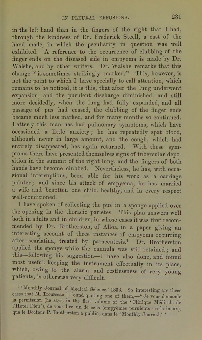 in the left hand than in the fingers of the right that I had, through the kindness of Dr. Frederick Steell, a cast of the hand made, in which the peculiarity in question was well exhibited. A reference to the occurrence of clubbing of the finger ends on the diseased side in empyema is made by Dr. Walshe, and by other writers. Dr. Walshe remarks that this change “ is sometimes strikingly marked.^’ This, however, is not the point to which I have specially to call attention, which remains to be noticed, it is this, that after the lung underwent expansion, and the purulent discharge diminished, and still more decidedly, when the lung had fully expanded, and all passage of pus had ceased, the clubbing of the finger ends became much less marked, and for many months so continued. Latterly this man has had pulmonary symptoms, 'which have occasioned a little anxiety j he has repeatedly spat blood, although never in large amount, and the cough, which had entirely disappeared, has again returned. With these sym- ptoms there have presented themselves signs of tubercular depo- sition in the summit of the right lung, and the fingers of both hands have become clubbed. Nevertheless, he has, with occa- sional interruptions, been able for his work as a carriage painter; and since his attack of empyema, he has married a wife and begotten one child, healthy, and in every respect well-conditioned. I have spoken of collecting the pus in a sponge applied over the opening in the thoracie parietes. This plan answers well both in adults and in children, in whose cases it was first recom- mended by Dr. Brotherston, of Alloa, in a paper giving an interesting account of three instances of empyema occurring after scarlatina, treated by paracentesis.^ Dr. Brotherston applied the sponge while the cannula was still retained j and following his suggestion—I have also done, and found most useful, keeping the instrument effectually in its place, which, owing to the alarm and restlessness of very young patients, is otherwise very difficult. Monthly Journal of Medical Science,’ 1853. So interesting are these cases that M. Trousseau is found quoting one of them,—“ Je vous demande la permssion (he says, in the first volume of the ‘ Clinique Medicale de Hotel Dieu ), de vous lire un de ceux (empyhmes purulents scarlatineux), que le Docteur P. Brotherston a publics dans le ‘ Monthly Journal.’ ”