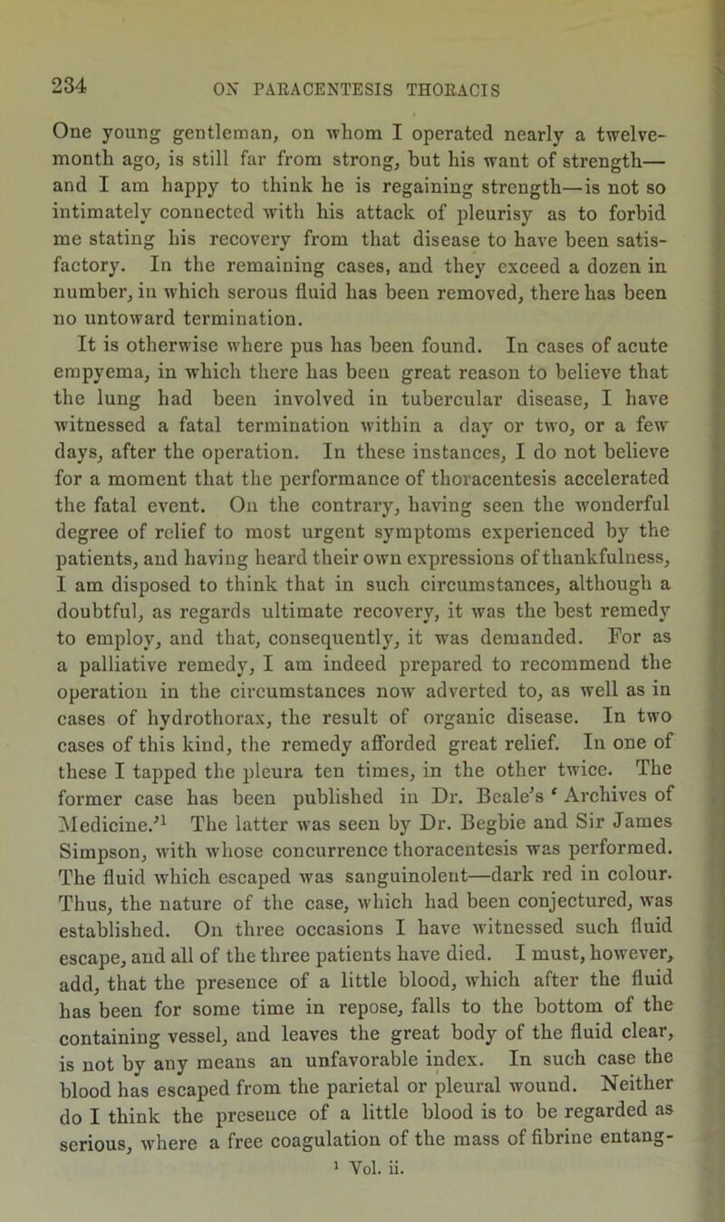 One young gentleman, on whom I operated nearly a twelve- month ago, is still far from strong, but his want of strength— and I am happy to think he is regaining strength—is not so intimately connected with his attack of pleurisy as to forbid me stating his recovery from that disease to have been satis- factory. In the remaining cases, and they exceed a dozen in number, in which serous fluid has been removed, there has been no untoward termination. It is otherwise where pus has been found. In cases of acute empyema, in which there has been great reason to believe that the lung had been involved in tubercular disease, I have witnessed a fatal termination within a day or two, or a few days, after the operation. In these instances, I do not believe for a moment that the performance of thoracentesis accelerated the fatal event. On the contrary, having seen the wonderful degree of relief to most urgent symptoms experienced by the patients, and having heard their own expressions of thankfulness, I am disposed to think that in such circumstances, although a doubtful, as regards ultimate recovery, it was the best remedy to employ, and that, consequently, it was demanded. For as a palliative remedy, I am indeed prepared to recommend the operation in the circumstances now adverted to, as well as in cases of hydrothorax, the result of organic disease. In two cases of this kind, the remedy afforded great relief. lu one of these I tapped the pleura ten times, in the other twice. The former case has been published in Dr. Dealers ‘ Archives of Medicine.’^ The latter was seen by Dr. Begbie and Sir James Simpson, with whose concurrence thoracentesis was performed. The fluid which escaped was sanguinoleut—dark red in eolour. Thus, the nature of the case, which had been conjectured, was established. On three occasions I have witnessed such fluid escape, and all of the three patients have died. I must, however, add, that the presence of a little blood, which after the fluid has been for some time in repose, falls to the bottom of the containing vessel, and leaves the great body of the fluid clear, is not by any means an unfavorable index. In such case the blood has escaped from the parietal or pleural wound. Neither do I think the presence of a little blood is to be regarded as serious, where a free coagulation of the mass of fibrine entang- 1 Vol. ii.