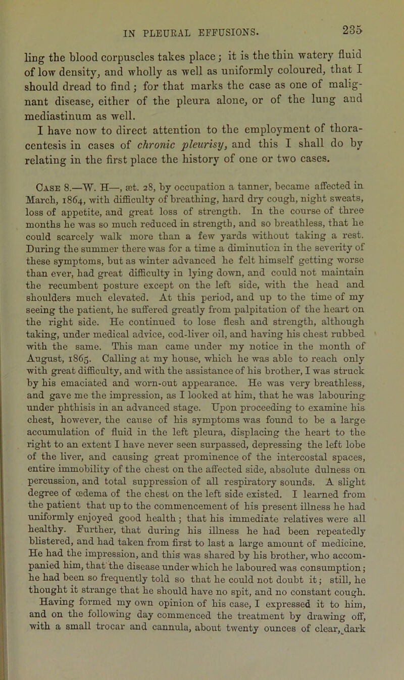 ling the blood corpuscles takes place; it is the thin watery fluid of low density, and wholly as well as uniformly coloured, that I should dread to find ; for that marks the case as one of malig- nant disease, either of the pleura alone, or of the lung and mediastinum as well. I have now to direct attention to the employment of thora- centesis in cases of chronic pleurisy, and this I shall do by relating in the first place the history of one or two cases. Case 8.—W. H—, set. 28, by occupation a tanner, became affected in March, 1864, with difiBculty of breathing, hard dry cough, night sweats, loss of appetite, and great loss of strength. In the course of three months he was so much reduced in strength, and so breathless, that he could scai’cely walk more than a few yards without taking a rest. During the summer there was for a time a diminution in the severity of these symptoms, but as winter advanced he felt himself getting worse than ever, had great difficulty in lying down, and could not maintain the recumbent posture except on the left side, with the head and shoulders much elevated. At this period, and up to the time of my seeing the patient, he suffered greatly from palpitation of the heart on the right side. He continued to lose flesh and strength, although taking, under medical advice, cod-liver oil, and having his chest rubbed with the same. This man came under my notice in the month of August, 1865. Calling at my house, which he was able to reach only with great difficulty, and with the assistance of his brother, I was struck by his emaciated and worn-out appeai-ance. He was very breathless, and gave me the impression, as I looked at him, that he was labouring under phthisis in an advanced stage. Upon proceeding to examine his chest, however, the cause of his symptoms was found to be a large accumulation of fluid in the left pleura, displacing the heart to the right to an extent I have never seen surpassed, depressing the left lobe of the liver, and caxising gi’eat prominence of the intercostal spaces, entire immobility of the chest on the affected side, absolute dulness on percussion, and total suppression of all respii-atory sounds. A slight degree of cedema of the chest on the left side existed. I learned from the patient that up to the commencement of his present illness he had uniformly enjoyed good health; that his immediate relatives were all healthy. Further, that during his illness he had been repeatedly blistered, and had taken from first to last a large amonnt of medicine. He had the impression, and this was shared by his brother, who accom- panied him, that the disease under which he laboured was consumption; he had been so frequently told so that he could not doubt it; still, he thought it strange that he should have no spit, and no constant cough. Having formed my own opinion of his case, I expressed it to him, and on the following day commenced the treatment by drawing off, with a small ti'ocar and cannula, about twenty ounces of clear, dai'k