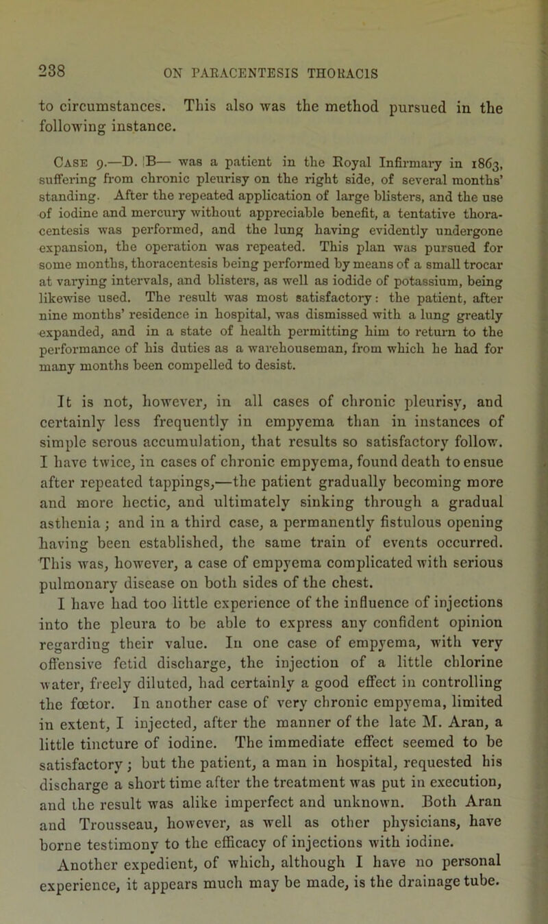 to circumstances. This also was the method pursued in the following instance. Case 9.—D. |B— was a patient in the Eoyal Infirmaiy in 1863, suffering from chronic pleurisy on the right side, of several months’ standing. After the repeated application of large blisters, and the use of iodine and mercury without appreciable benefit, a tentative thora- centesis was performed, and the limg having evidently undergone expansion, the operation was repeated. This plan was pursued for some months, thoracentesis being performed by means of a small trocar at varying intervals, and blisters, as well as iodide of potassium, being likewise used. The result was most satisfactory: the patient, after nine months’ residence in hospital, was dismissed with a lung greatly expanded, and in a state of health permitting him to return to the performance of his duties as a warehouseman, from which he had for many months been compelled to desist. It is not, however, in all cases of chronic pleurisy, and certainly less frequently in empyema than in instances of simple serous accumulation, that results so satisfaetory follow. I have twice, in cases of chronic empyema, found death to ensue after repeated tappings,—the patient gradually becoming more and more hectic, and ultimately sinking through a gradual asthenia ; and in a third case, a permanently fistulous opening having been established, the same train of events occurred. This was, however, a case of empyema complicated with serious pulmonary disease on both sides of the ehest. I have had too little experience of the influence of injections into the pleura to be able to express any confident opinion regarding their value. In one case of empyema, with very ofiensive fetid discharge, the injection of a little chlorine water, freely diluted, had certainly a good effect in controlling the foetor. In another case of very chronic empyema, limited in extent, I injected, after the manner of the late M. Aran, a little tincture of iodine. The immediate effect seemed to be satisfactory; but the patient, a man in hospital, requested his discharge a short time after the treatment w'as put in execution, and the result was alike imperfect and unknown. Both Aran and Trousseau, however, as well as other physicians, have borne testimony to the efficacy of injections with iodine. Another expedient, of which, although I have no personal experience, it appears much may be made, is the drainage tube.