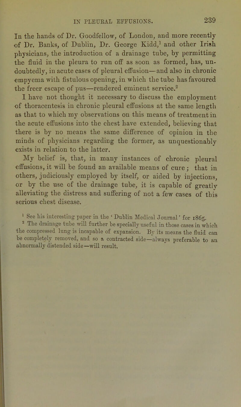 In the hands of Dr. Goodfellow, of London, and more recently of Dr. Banks, of Dublin, Dr. George Kidd,’ and other Irish physicians, the introduction of a drainage tube, by permitting the fluid in the pleura to run off“ as soon as formed, has, un- doubtedly, in acute cases of pleural effusion—and also in chronic empyema with flstulous opening, in which the tube has favoured the freer escape of pus—rendered eminent service.® I have not thought it necessary to discuss the employment of thoracentesis in chronic pleural effusions at the same length as that to which my observations on this means of treatment in the acute effusions into the chest have extended, believing that there is by no means the same difference of opinion in the minds of physicians regarding the former, as unquestionably exists in relation to the latter. My belief is, that, in many instances of chronic pleural effusions, it will be found an available means of cure; that in others, judiciously employed by itself, or aided by injections, or by the use of the drainage tube, it is capable of greatly alleviating the distress and suffering of not a few cases of this serious chest disease. ' See his interesting paper in the ‘ Dublin Medical Journal ’ for 1865. ^ The drainage tube will further be specially useful in those cases in which the compressed lung is incapable of expansion. By its means the fluid can he completely removed, and so a contracted side—always preferable to an abnormally distended side—will result.