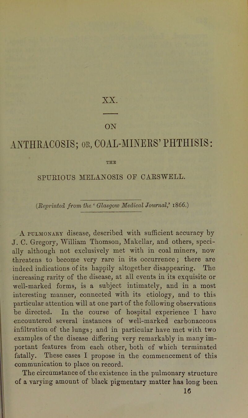 XX. ON ANTHRACOSIS; or, COAL-MINERS’ PHTHISIS: THE SPURIOUS MELANOSIS OF CARSWELL. (Reprinted from the ‘ Glasgow Medical Journal,’ 1866.) A pulmonary disease, described ■with sufficient accuracy by J. C. Gregory, William Thomson, Makellar, and others, speci- ally although not exclusively met with in coal miners, now threatens to become very rare in its occurrence; there are indeed indications of its happily altogether disappearing. The increasing rarity of the disease, at all events in its exquisite or well-marked forms, is a subject intimately, and in a most interesting manner, connected with its etiology, and to this particular attention will at one part of the following observations be directed. In the course of hospital experience I have encountered several instances of well-marked carbonaceous infiltration of the lungs; and in particular have met with two examples of the disease differing very remarkably in many im- portant features from each other, both of which terminated fatally. These cases I propose in the commencement of this communication to place on record. The circumstance of the existence in the pulmonary structure of a varying amount of black pigmentary matter has long been 16