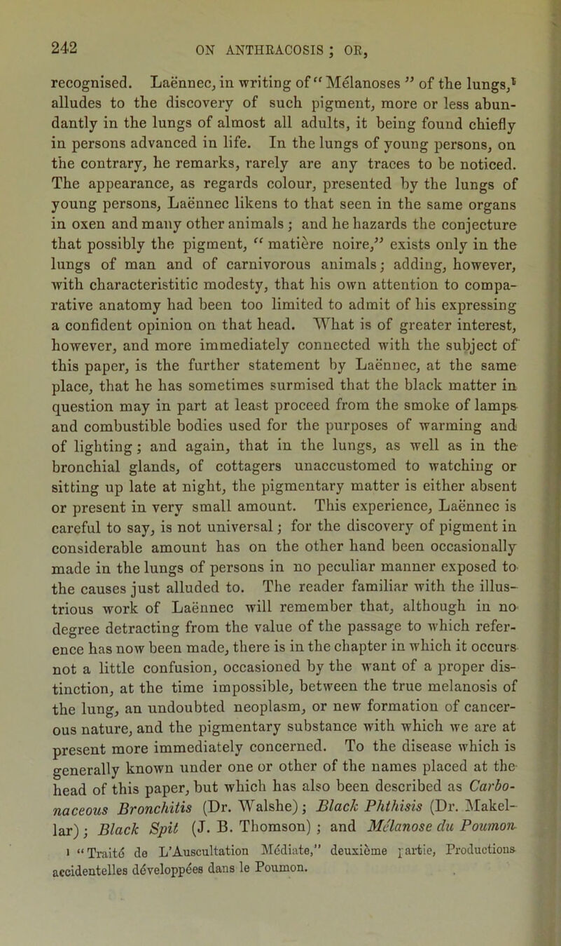 recognised. Laennec, in writing of “Melanoses ” of tlie lungs,1 alludes to the discovery of such pigment, more or less abun- dantly in the lungs of almost all adults, it being found chiefly in persons advanced in life. In the lungs of young persons, on the contrary, he remarks, rarely are any traces to be noticed. The appearance, as regards colour, presented by the lungs of young persons, Laennec likens to that seen in the same organs in oxen and many other animals ; and he hazards the conjecture that possibly the pigment, “ matiere noire,” exists only in the lungs of man and of carnivorous animals; adding, however, with characteristitic modesty, that his own attention to compa- rative anatomy had been too limited to admit of his expressing a confident opinion on that head. What is of greater interest, however, and more immediately connected with the subject of' this paper, is the further statement by Laennec, at the same place, that he has sometimes surmised that the black matter in question may in part at least proceed from the smoke of lamps and combustible bodies used for the purposes of warming and of lighting; and again, that in the lungs, as well as in the bronchial glands, of cottagers unaccustomed to watching or sitting up late at night, the pigmentary matter is either absent or present in very small amount. This experience, Laennec is careful to say, is not universal; for the discovery of pigment in considerable amount has on the other hand been occasionally made in the lungs of persons in no peculiar manner exposed to the causes just alluded to. The reader familiar with the illus- trious work of Laennec will remember that, although in no degree detracting from the value of the passage to which refer- ence has now been made, there is in the chapter in which it occurs not a little confusion, occasioned by the want of a proper dis- tinction, at the time impossible, between the true melanosis of the lung, an undoubted neoplasm, or new formation of cancer- ous nature, and the pigmentary substance with which we are at present more immediately concerned. To the disease which is generally known under one or other of the names placed at the- head of this paper, but which has also been described as Carbo- naceous Bronchitis (Dr. Walshe); Black Phthisis (Dr. Makel- lar); Black Spit (J. B. Thomson) ; and Mclanose clu Poumon i “ Trait 6 do L’Auscultation Mediate,” deuxieme partie, Productions accidentelles developpees dans le Poumon.