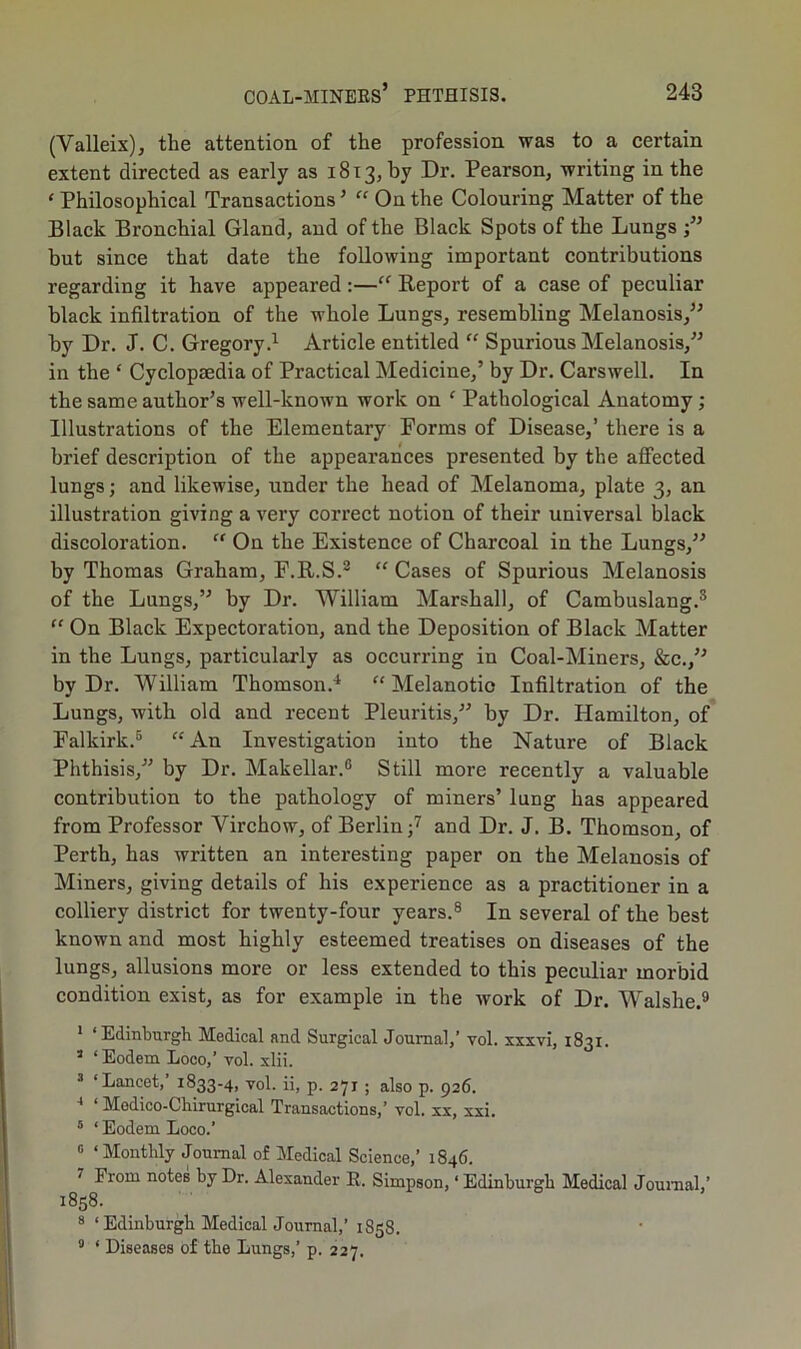 (Valleix), the attention of the profession was to a certain extent directed as early as 1813, by Dr. Pearson, writing in the * Philosophical Transactions5 “ On the Colouring Matter of the Black Bronchial Gland, and of the Black Spots of the Lungs but since that date the following important contributions regarding it have appeared:—“ Report of a case of peculiar black infiltration of the whole Lungs, resembling Melanosis,” by Dr. J. C. Gregory.1 Article entitled “ Spurious Melanosis,” in the ‘ Cyclopaedia of Practical Medicine,’ by Dr. Carswell. In the same author’s well-known work on ‘ Pathological Anatomy ; Illustrations of the Elementary Forms of Disease,’ there is a brief description of the appearances presented by the affected lungs; and likewise, under the head of Melanoma, plate 3, an illustration giving a very correct notion of their universal black discoloration. “ On the Existence of Charcoal in the Lungs,” by Thomas Graham, F.R.S.2 “ Cases of Spurious Melanosis of the Lungs,” by Dr. William Marshall, of Cambuslang.3 “ On Black Expectoration, and the Deposition of Black Matter in the Lungs, particularly as occurring in Coal-Miners, &c.,” by Dr. William Thomson.4 “Melanotic Infiltration of the Lungs, with old and recent Pleuritis,” by Dr. Hamilton, of Falkirk.5 “An Investigation into the Nature of Black Phthisis,” by Dr. Makellar.6 Still more recently a valuable contribution to the pathology of miners’ lung has appeared from Professor Virchow, of Berlin;7 and Dr. J. B. Thomson, of Perth, has written an interesting paper on the Melanosis of Miners, giving details of his experience as a practitioner in a colliery district for twenty-four years.8 In several of the best known and most highly esteemed treatises on diseases of the lungs, allusions more or less extended to this peculiar morbid condition exist, as for example in the work of Dr. Walshe.9 1 ‘Edinburgh Medical and Surgical Journal,’ vol. xxxvi, 1831. 3 ‘Eodem Loco,’vol. xlii. 3 ‘Lancet,’ 1833-4, vol. ii, p. 271 ; also p. 926. 4 1 Modico-Ckirurgical Transactions,’ vol. xx, xxi. 5 ‘ Eodem Loco.’ G ‘Monthly Journal of Medical Science,’ 1846. 7 From notes by Dr. Alexander R. Simpson, ‘ Edinburgh Medical Journal,’ 1858. 8 ‘ Edinburgh Medical Journal,’ 1858. 9 ‘ Diseases of the Lungs,’ p. 227.