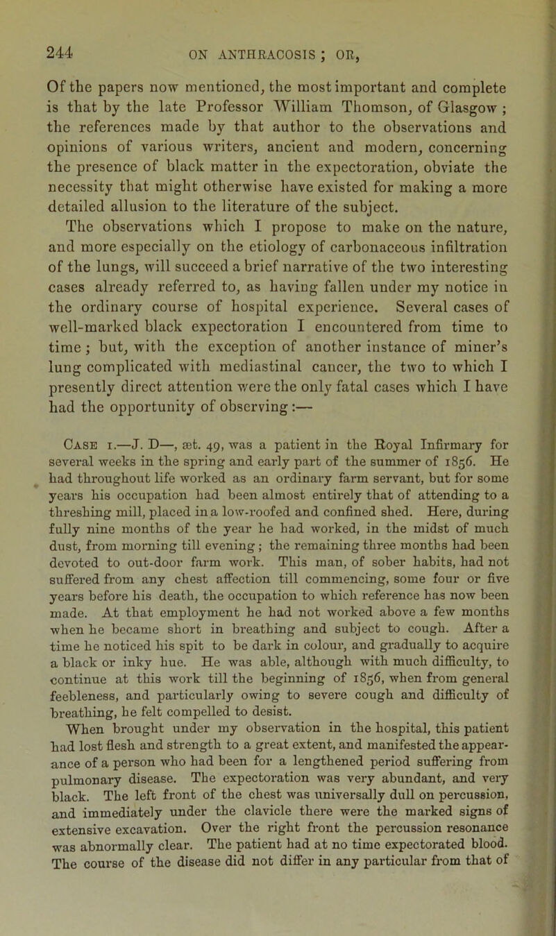 V Of the papers now mentioned, the most important and complete is that by the late Professor William Thomson, of Glasgow ; the references made by that author to the observations and opinions of various writers, ancient and modern, concerning the presence of black matter in the expectoration, obviate the necessity that might otherwise have existed for making a more detailed allusion to the literature of the subject. The observations which I propose to make on the nature, and more especially on the etiology of carbonaceous infiltration of the lungs, will succeed a brief narrative of the two interesting cases already referred to, as having fallen under my notice in the ordinary course of hospital experience. Several cases of well-marked black expectoration I encountered from time to time; but, with the exception of another instance of miner’s lung complicated with mediastinal cancer, the two to which I presently direct attention were the only fatal cases which I have had the opportunity of observing :— Case i.—J. D—, get. 49, was a patient in the Royal Infirmary for several weeks in the spring and early part of the summer of 1856. He had throughout life worked as an ordinary farm servant, but for some years his occupation had been almost entirely that of attending to a threshing mill, placed in a low-roofed and confined shed. Here, during fully nine months of the year he had worked, in the midst of much dust, from morning till evening; the remaining three months had been devoted to out-door farm work. This man, of sober habits, had not suffered from any chest affection till commencing, some four or five years before his death, the occupation to which reference has now been made. At that employment he had not worked above a few months when he became short in breathing and subject to cough. After a time he noticed his spit to be dark in colour, and gx-adually to acquire a black or inky hue. He was able, although with much difficulty, to continue at this work till the beginning of 1856, when from general feebleness, and particularly owiDg to severe cough and difficulty of breathing, he felt compelled to desist. When brought under my observation in the hospital, this patient had lost flesh and strength to a great extent, and manifested the appear- ance of a person who had been for a lengthened period suffering from pulmonary disease. The expectoration was very abundant, and very black. The left front of the chest was universally dull on percussion, and immediately under the clavicle there were the marked signs of extensive excavation. Over the right front the percussion resonance was abnormally clear. The patient had at no time expectorated blood. The course of the disease did not differ in any particular from that of