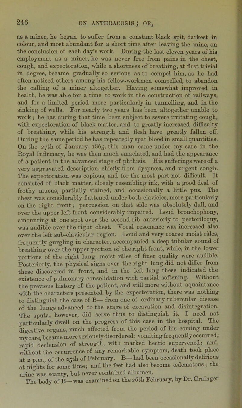 as a miner, he began to suffer from a constant black spit, darkest in colour, and most abundant for a short time after leaving the mine, on the conclusion of each day’s work. During the last eleven years of bis employment as a miner, be was never free from pains in the chest, cough, and expectoration, while a shortness of breathing, at first trivial in degree, became gradually so serious as to compel him, as he had often noticed others among his fellow-workmen compelled, to abandon the calling of a miner altogether. Having somewhat improved in health, he was able for a time to work in the construction of railways, and for a limited period more particularly in tunnelling, and in the sinking of wells. For nearly two years has been altogether unable to work ; he has during that time been subject to severe irritating cough, with expectoration of black matter, and to greatly increased difficulty of breathing, while his strength and flesh have greatly fallen off. During the same period he has repeatedly spat blood in small quantities. On the 27th of January, 1865, this man came under my care in the Royal Infirmary, he was then much emaciated, and had the appearance of a patient in the advanced stage of phthisis. His sufferings were of a very aggravated description, chiefly from dyspnoea, and urgent cough. The expectoration was copious, and for the most part not difficult. It consisted of black matter, closely resembling ink, with a good deal of frothy mucus, partially stained, and occasionally a little pus. The chest was considerably flattened under both clavicles, more particularly on the right front; percussion on that side was absolutely dull, and over the upper left front considerably impaired. Loud bronchophony, amounting at one spot over the second rib anteriorly to pectoriloquy, was audible over the right chest. Yocal resonance was increased also over the left sub-clavicular region. Loud and very coarse moist rales, frequently gurgling in character, accompanied a deep tubular sound of breathing over the upper portion of the right front, while, in the lower portions of the right lung, moist rales of finer quality were audible. Posteriorly, the physical signs over the right lung did not differ from these discovered in front, and in the left lung these indicated the existence of pulmonary consolidation with partial softening. Without the previous history of the patient, and still more without aquaintance with the characters presented by the expectoration, there was nothing to distinguish the case of B— from one of ordinary tubercular disease of the lungs advanced to the stage of excavation and disintegration. The sputa, however, did serve thus to distinguish it. I need not particularly dwell on the progress of this case in the hospital. The digestive organs, much affected from the period of his coming under my care, became more seriously disordered: vomiting frequently occurred; rapid declension of strength, with marked hectic supervened; and, without the occurrence of any remarkable symptom, death took place at 2 p.m., of the 25th of February. B— had been occasionally delirious at nights for some time; and the feet had also become cedematous; the urine was scanty, but never contained albumen. The body of B— was examined on the 26th February, by Dr. Grainger