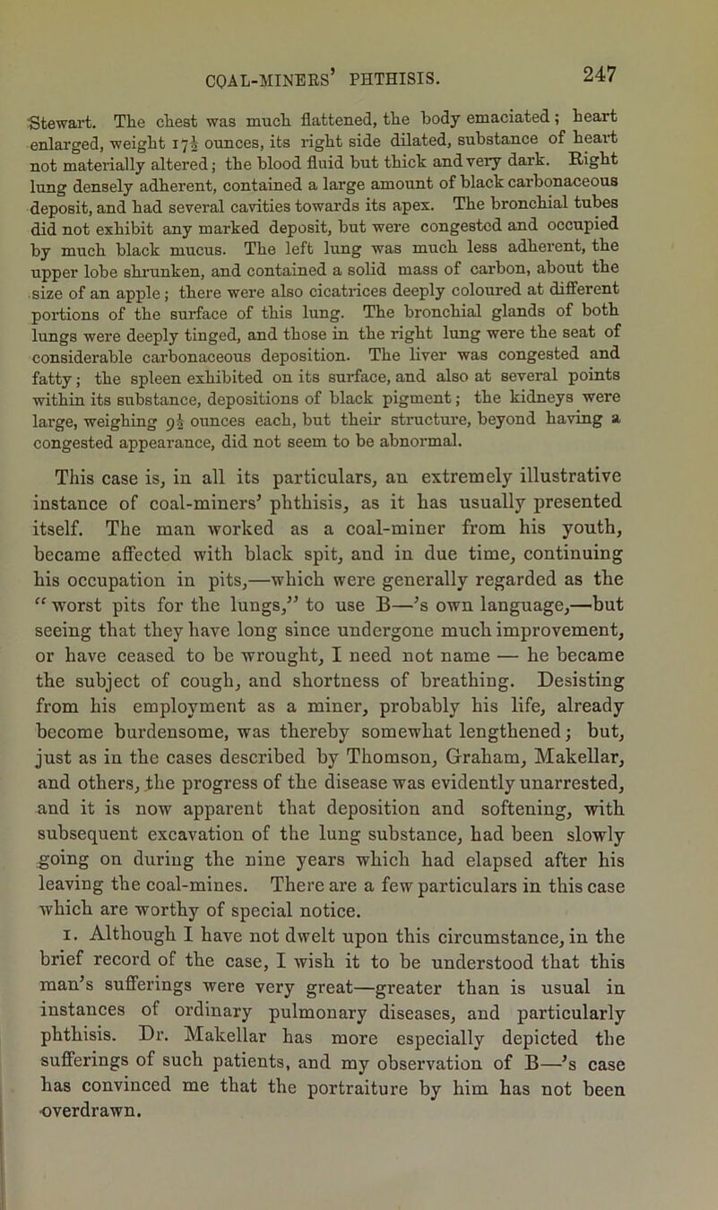 Stewart. The chest was much flattened, the body emaciated; heart enlarged, weight 175 ounces, its right side dilated, substance of heart not materially altered; the blood fluid but thick and very dark. Right lung densely adherent, contained a large amount of black carbonaceous deposit, and had several cavities towards its apex. The bronchial tubes did not exhibit any marked deposit, but were congested and occupied by much black mucus. The left lung was much less adherent, the upper lobe shrunken, and contained a solid mass of carbon, about the size of an apple; there were also cicatrices deeply coloured at different portions of the surface of this lung. The bronchial glands of both lungs were deeply tinged, and those in the right lung were the seat of considerable carbonaceous deposition. The liver was congested and fatty; the spleen exhibited on its surface, and also at several points within its substance, depositions of black pigment; the kidneys were large, weighing 91 ounces each, but their structure, beyond having a congested appearance, did not seem to be abnormal. This case is, in all its particulars, an extremely illustrative instance of coal-miners’ phthisis, as it has usually presented itself. The man worked as a coal-miner from his youth, became affected with black spit, and in due time, continuing his occupation in pits,—which were generally regarded as the “ worst pits for the lungs,” to use B—’s own language,—but seeing that they have long since undergone much improvement, or have ceased to be wrought, I need not name — he became the subject of cough, and shortness of breathing. Desisting from his employment as a miner, probably his life, already become burdensome, was thereby somewhat lengthened; but, just as in the cases described by Thomson, Graham, Makellar, and others, the progress of the disease was evidently unarrested, and it is now apparent that deposition and softening, with subsequent excavation of the lung substance, had been slowly going on during the nine years which had elapsed after his leaving the coal-mines. There are a few particulars in this case which are worthy of special notice. 1. Although I have not dwelt upon this circumstance, in the brief record of the case, I wish it to be understood that this man’s sufferings were very great—greater than is usual in instances ot ordinary pulmonary diseases, and particularly phthisis. Dr. Makellar has more especially depicted the sufferings of such patients, and my observation of B—’s case has convinced me that the portraiture by him has not been ■overdrawn.