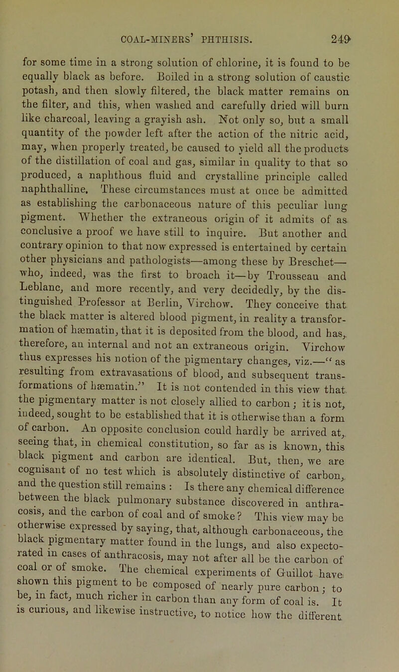 for some time in a strong solution of chlorine, it is found to be equally black as before. Boiled in a strong solution of caustic potash, and then slowly filtered, the black matter remains on the filter, and this, when washed and carefully dried will burn like charcoal, leaving a grayish ash. Not only so, but a small quantity of the powder left after the action of the nitric acid, may, when properly treated, be caused to yield all the products of the distillation of coal and gas, similar in quality to that so produced, a naphthous fluid and crystalline principle called naphthalline. These circumstances must at once be admitted as establishing the carbonaceous nature of this peculiar lung pigment. Whether the extraneous origin of it admits of as conclusive a proof we have still to inquire. But another and contrary opinion to that now expressed is entertained by certain other physicians and pathologists—among these by Breschet— who, indeed, was the first to broach it—by Trousseau and Leblanc, and more recently, and very decidedly, by the dis- tinguished Professor at Berlin, Virchow. They conceive that the black matter is altered blood pigment, in reality a transfor- mation of hsematin, that it is deposited from the blood, and has, therefore, au internal and not an extraneous origin. Virchow thus expresses his notion of the pigmentary changes, viz. c< as lesulting fiom extravasations of blood, and subsequent trans- formations of hsematin. It is not contended in this view that the pigmentary matter is not closely allied to carbon ; it is not, indeed, sought to be established that it is otherwise than a form of carbon. An opposite conclusion could hardly be arrived at, seeing that, in chemical constitution, so far as is known, this black pigment and carbon are identical. But, then, we are cognisant of no test which is absolutely distinctive of carbon, and the question still remains : Is there any chemical difference between the black pulmonary substance discovered in anthra- cosis, and the carbon of coal and of smoke ? This view may be ot erwise expiessed by saying, that, although carbonaceous, the ac pigmentary matter found in the lungs, and also expecto- late m cases of anthracosis, may not after all be the carbon of coal or of smoke. The chemical experiments of Guillot have shown this pigment to be composed of nearly pure carbon : to be, in fact, much richer in carbon than any form of coal is. It is curious, and likewise instructive, to notice how the different