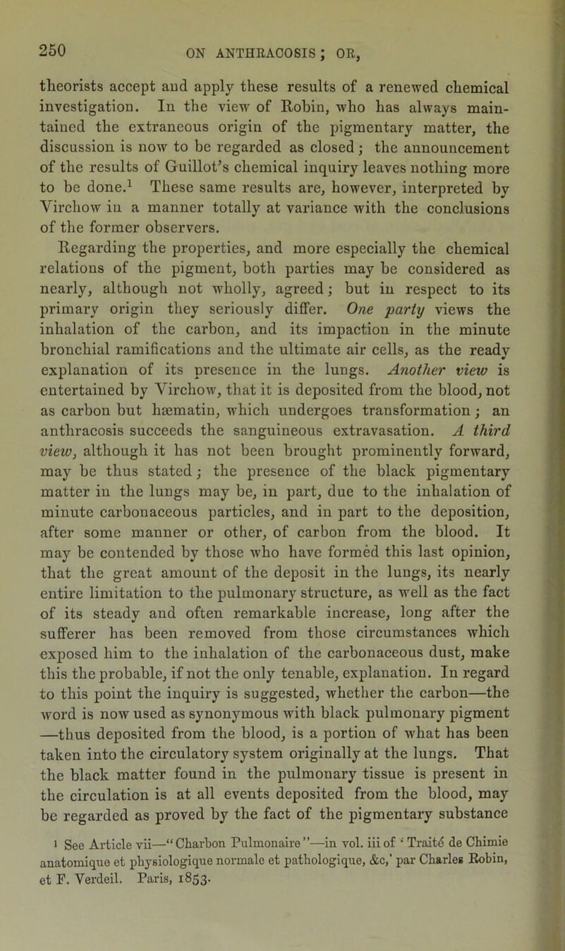 theorists accept and apply these results of a renewed chemical investigation. In the view of Robin, who has always main- tained the extraneous origin of the pigmentary matter, the discussion is now to be regarded as closed; the announcement of the results of Guillot’s chemical inquiry leaves nothing more to be done.1 These same results are, however, interpreted by Virchow in a manner totally at variance with the conclusions of the former observers. Regarding the properties, and more especially the chemical relations of the pigment, both parties may he considered as nearly, although not wholly, agreed; but in respect to its primary origin they seriously differ. One party views the inhalation of the carbon, and its impaction in the minute bronchial ramifications and the ultimate air cells, as the ready explanation of its presence in the lungs. Another view is entertained by Virchow, that it is deposited from the blood, not as carbon but hsematin, which undergoes transformation ; an anthracosis succeeds the sanguineous extravasation. A third view, although it has not been brought prominently forward, may be thus stated; the presence of the black pigmentary matter in the lungs may be, in part, due to the inhalation of minute carbonaceous particles, and in part to the deposition, after some manner or other, of carbon from the blood. It may be contended by those who have formed this last opinion, that the great amount of the deposit in the lungs, its nearly entire limitation to the pulmonary structure, as well as the fact of its steady and often remarkable increase, long after the sufferer has been removed from those circumstances which exposed him to the inhalation of the carbonaceous dust, make this the probable, if not the only tenable, explanation. In regard to this point the inquiry is suggested, whether the carbon—the word is now used as synonymous with black pulmonary pigment —thus deposited from the blood, is a portion of what has been taken into the circulatory system originally at the lungs. That the black matter found in the pulmonary tissue is present in the circulation is at all events deposited from the blood, may be regarded as proved by the fact of the pigmentary substance i See Article vii—“ Chart on Pulmonaire”—in vol. iiiof ' Traitd de Chimie anatomique et pliysiologique normale et patliologique, &c,‘ par Charles Robin, et F. Verdeil. Paris, 1853.