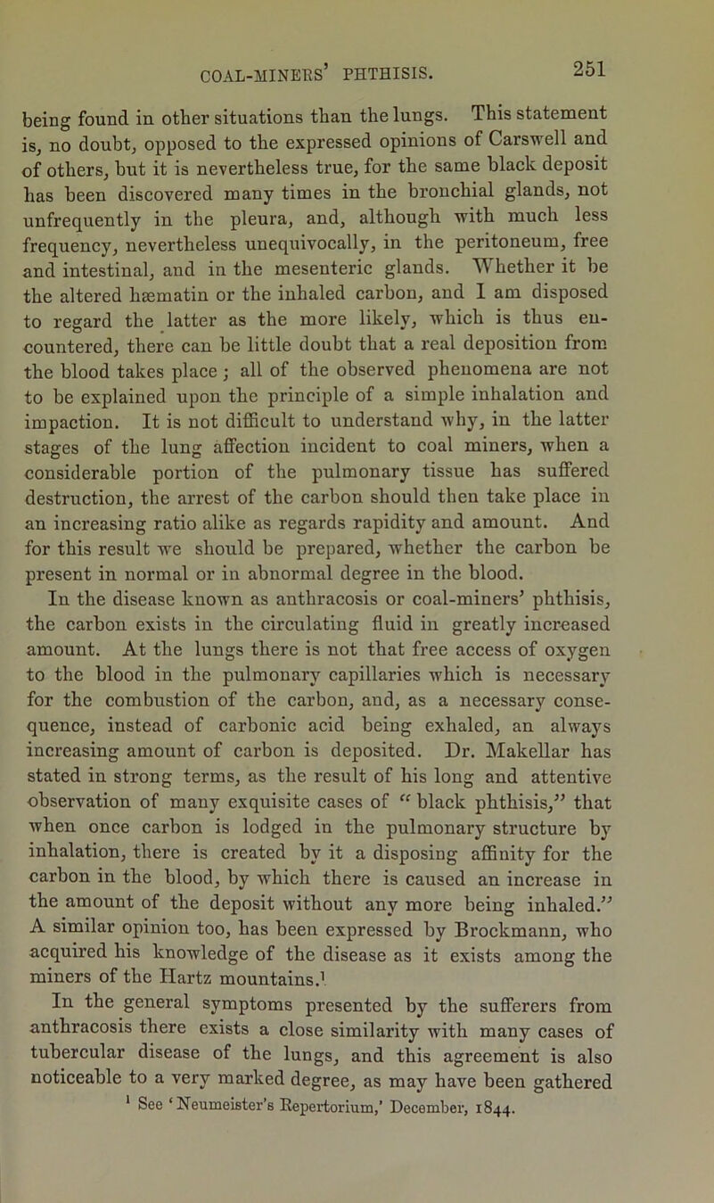 being found in other situations than the lungs. This statement is, no doubt, opposed to the expressed opinions of Carswell and of others, but it is nevertheless true, for the same black deposit has been discovered many times in the bronchial glands, not unfrequently in the pleura, and, although with much less frequency, nevertheless unequivocally, in the peritoneum, free and intestinal, and in the mesenteric glands. Whether it be the altered liEematin or the inhaled carbon, and 1 am disposed to resard the latter as the more likelv, which is thus en- countered, there can be little doubt that a real deposition from the blood takes place ; all of the observed phenomena are not to be explained upon the principle of a simple inhalation and impaction. It is not difficult to understand why, in the latter stages of the lung affection incident to coal miners, when a considerable portion of the pulmonary tissue has suffered destruction, the arrest of the carbon should then take place in an increasing ratio alike as regards rapidity and amount. And for this result we should be prepared, whether the carbon be present in normal or in abnormal degree in the blood. In the disease known as anthracosis or coal-miners’ phthisis, the carbon exists in the circulating fluid in greatly increased amount. At the lungs there is not that free access of oxygen to the blood in the pulmonary capillaries which is necessary for the combustion of the carbon, and, as a necessary conse- quence, instead of carbonic acid being exhaled, an always increasing amount of carbon is deposited. Dr. Makellar has stated in strong terms, as the result of his long and attentive observation of many exquisite cases of “ black phthisis,” that when once carbon is lodged in the pulmonary structure by inhalation, there is created by it a disposing affinity for the carbon in the blood, by which there is caused an increase in the amount of the deposit without any more being inhaled.” A similar opinion too, has been expressed by Brockmann, who acquired his knowledge of the disease as it exists among the miners of the Hartz mountains.1 In the general symptoms presented by the sufferers from anthracosis there exists a close similai’ity with many cases of tubercular disease of the lungs, and this agreement is also noticeable to a very marked degree, as may have been gathered 1 See ‘ Neumeister’s Repertorium,’ December, 1844.