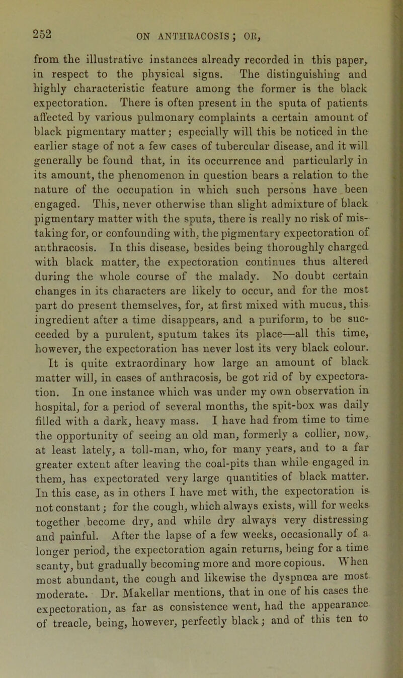 from the illustrative instances already recorded in this paper, in respect to the physical signs. The distinguishing and highly characteristic feature among the former is the black expectoration. There is often present in the sputa of patients affected by various pulmonary complaints a certain amount of black pigmentary matter; especially will this be noticed in the earlier stage of not a few cases of tubercular disease, and it will generally be found that, in its occurrence and particularly in its amount, the phenomenon in question bears a relation to the nature of the occupation in which such persons have been engaged. This, never otherwise than slight admixture of black pigmentary matter with the sputa, there is really no risk of mis- taking for, or confounding with, the pigmentary expectoration of anthracosis. In this disease, besides being thoroughly charged with black matter, the expectoration continues thus altered during the whole course of the malady. No doubt certain changes in its characters are likely to occur, and for the most part do present themselves, for, at first mixed with mucus, this ingredient after a time disappears, and a puriform, to be suc- ceeded by a purulent, sputum takes its place—all this time, however, the expectoration has never lost its very black colour. It is quite extraordinary how large an amount of black matter will, in cases of anthracosis, be got rid of by expectora- tion. In one instance which was under my own observation in hospital, for a period of several months, the spit-box was daily filled with a dark, heavy mass. I have had from time to time the opportunity of seeing an old man, formerly a collier, now, at least lately, a toll-man, who, for many years, and to a far greater extent after leaving the coal-pits than while engaged in them, has expectorated very large quantities of black matter. In this case, as in others I have met with, the expectoration is not constant; for the cough, which always exists, will for weeks together become dry, and while dry always very distressing and painful. After the lapse of a few weeks, occasionally of a longer period, the expectoration again returns, being for a time scanty, but gradually becoming more and more copious. When most abundant, the cough and likewise the dyspnoea are most moderate. Dr. Makellar mentions, that in one of bis cases the expectoration, as far as consistence went, had the appearance of treacle, being, however, perfectly black; and of this ten to