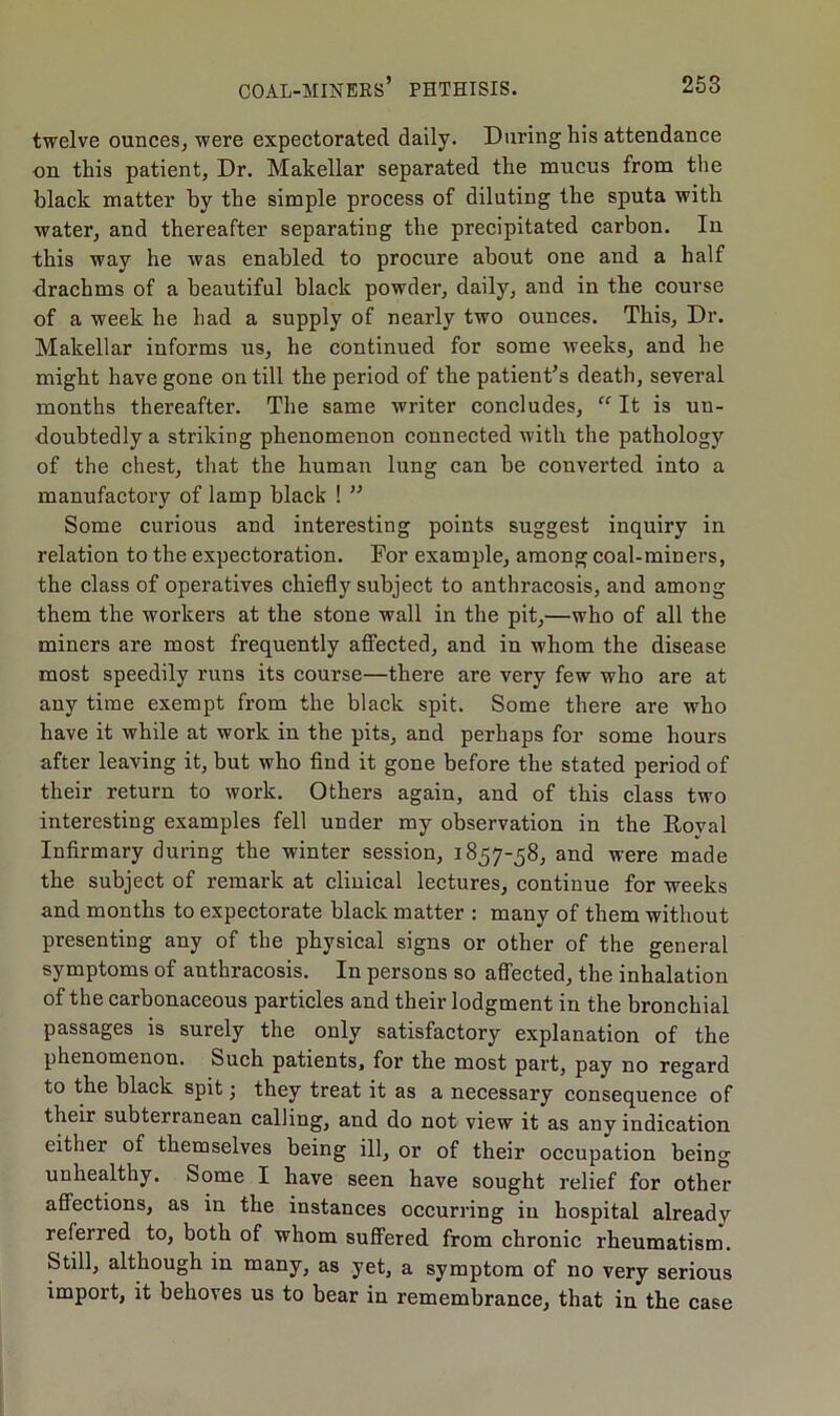 twelve ounces, were expectorated daily. During his attendance on this patient, Dr. Makellar separated the mucus from the black matter by the simple process of diluting the sputa with water, and thereafter separating the precipitated carbon. In this way he was enabled to procure about one and a half drachms of a beautiful black powder, daily, and in the course of a week he had a supply of nearly two ounces. This, Dr. Makellar informs us, he continued for some weeks, and he might have gone on till the period of the patient’s death, several months thereafter. The same writer concludes,  It is un- doubtedly a striking phenomenon connected with the pathology of the chest, that the human lung can be converted into a manufactory of lamp black ! ” Some curious and interesting points suggest inquiry in relation to the expectoration. For example, among coal-miners, the class of operatives chiefly subject to anthracosis, and among them the workers at the stone wall in the pit,—who of all the miners are most frequently affected, and in whom the disease most speedily runs its course—there are very few who are at any time exempt from the black spit. Some there are who have it while at work in the pits, and perhaps for some hours after leaving it, but who find it gone before the stated period of their return to work. Others again, and of this class two interesting examples fell under my observation in the Royal Infirmary during the winter session, 1857-58, and were made the subject of remark at clinical lectures, continue for weeks and months to expectorate black matter : many of them without presenting any of the physical signs or other of the general symptoms of anthracosis. In persons so affected, the inhalation of the carbonaceous particles and their lodgment in the bronchial passages is surely the only satisfactory explanation of the phenomenon. Such patients, for the most part, pay no regard to the black spit; they treat it as a necessary consequence of their subterranean calling, and do not view it as any indication either of themselves being ill, or of their occupation being unhealthy. Some I have seen have sought relief for other affections, as in the instances occurring in hospital already referred to, both of whom suffered from chronic rheumatism. Still, although in many, as yet, a symptom of no very serious import, it behoves us to bear in remembrance, that in the case