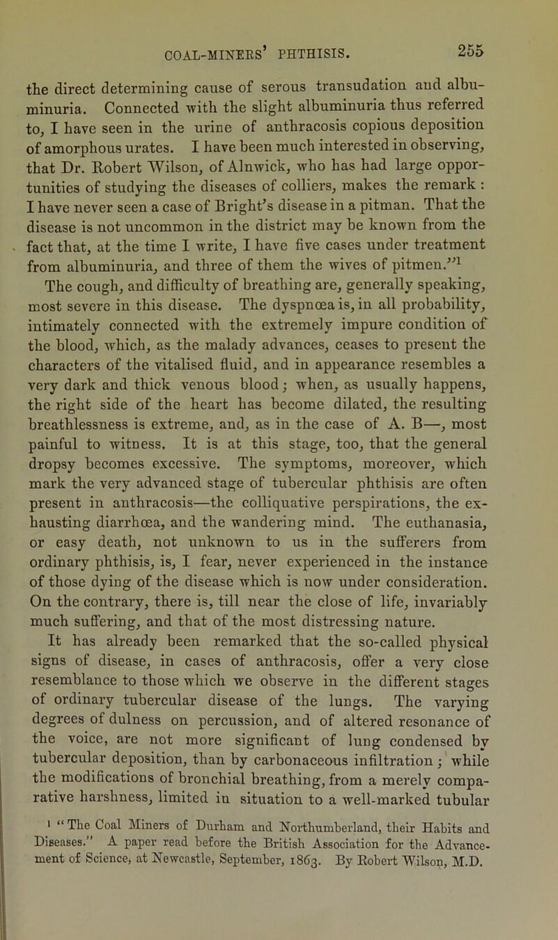 the direct determining cause of serous transudation and albu- minuria. Connected with the slight albuminuria thus referred to, I have seen in the urine of anthracosis copious deposition of amorphous urates. I have been much interested in observing, that Dr. Robert Wilson, of Alnwick, who has had large oppor- tunities of studying the diseases of colliers, makes the remark : I have never seen a case of Bright’s disease in a pitman. That the disease is not uncommon in the district may be known from the fact that, at the time I write, I have five cases under treatment from albuminuria, and three of them the wives of pitmen.”1 The cough, and difficulty of breathing are, generally speaking, most severe in this disease. The dyspnoea is, in all probability, intimately connected with the extremely impure condition of the blood, which, as the malady advances, ceases to present the characters of the vitalised fluid, and in appearance resembles a very dark and thick venous blood; when, as usually happens, the right side of the heart has become dilated, the resulting breathlessness is extreme, and, as in the case of A. B—, most painful to witness. It is at this stage, too, that the general dropsy becomes excessive. The symptoms, moreover, w'hich mark the very advanced stage of tubercular phthisis are often present in anthracosis—the colliquative perspirations, the ex- hausting diarrhoea, and the wandering mind. The euthanasia, or easy death, not unknown to us in the sufferers from ordinary phthisis, is, I fear, never experienced in the instance of those dying of the disease which is now under consideration. On the contrary, there is, till near the close of life, invariably much suffering, and that of the most distressing nature. It has already been remarked that the so-called physical signs of disease, in cases of anthracosis, offer a very close resemblance to those which we observe in the different stages of ordinary tubercular disease of the lungs. The varying degrees of dulness on percussion, and of altered resonance of the voice, are not more significant of lung condensed by tubercular deposition, than by carbonaceous infiltration; while the modifications of bronchial breathing, from a merely compa- rative harshness, limited in situation to a well-marked tubular i “ The Coal Miners of Durham and Northumberland, their Habits and Diseases.” A paper read before the British Association for the Advance- ment of Science, at Newcastle, September, 1863. By Robert Wilson, M.D.