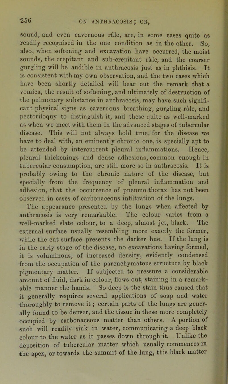 ■256 sound, and even cavernous rfile, are, in some cases quite as readily recognised iu the one condition as in the other. So, also, when softening and excavation have occurred, the moist sounds, the crepitant and sub-crepitant rale, and the coarser gurgling will be audible in anthracosis just as in phthisis. It is consistent with ray own observation, and the two cases which have been shortly detailed will bear out the remark that a vomica, the result of softening, and ultimately of destruction of the pulmonary substance in anthracosis, may have such signifi- cant physical signs as cavernous breathing, gurgling rale, and pectoriloquy to distinguish it, and these quite as well-marked as when we meet with them in the advanced stages of tubercular disease. This will not always hold true, for the disease we have to deal with, an eminently chronic one, is specially apt to be attended by intercurrent pleural inflammations. Hence, pleural thickenings and dense adhesions, common enough in tubercular consumption, are still more so in anthracosis. It is probably owing to the chronic nature of the disease, but specially from the frequency of pleural inflammation and adhesion, that the occurrence of pneumo-thorax has not been observed in cases of carbonaceous infiltration of the lungs. The appearance presented by the lungs when affected by anthracosis is very remarkable. The colour varies from a well-marked slate colour, to a deep, almost jet, black. The external surface usually resembling more exactly the former, while the cut surface presents the darker hue. If the lung is in the early stage of the disease, no excavations having formed, it is voluminous, of increased density, evidently condensed from the occupation of the parenchymatous structure by black pigmentary matter. If subjected to pressure a considerable amount of fluid, dark in colour, flows out, staining in a remark- able manner the hands. So deep is the stain thus caused that it generally requires several applications of soap and water thoroughly to remove it; certain parts of the lungs are gener- ally found to be denser, and the tissue in these more completely occupied by carbonaceous matter than others. A portion of such will readily sink in water, communicating a deep black colour to the water as it passes down through it. Unlike the deposition of tubercular matter which usually commences in the apex, or towards the summit of the lung, this black matter