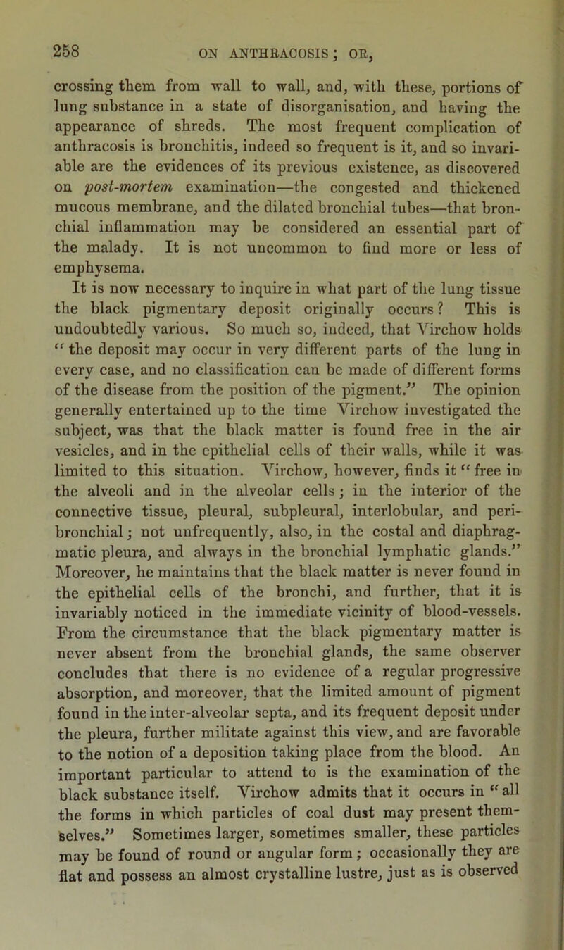 crossing them from wall to wall, and, witli these, portions of lung substance in a state of disorganisation, and having the appearance of shreds. The most frequent complication of anthracosis is bronchitis, indeed so frequent is it, and so invari- able are the evidences of its previous existence, as discovered on post-mortem examination—the congested and thickened mucous membrane, and the dilated bronchial tubes—that bron- chial inflammation may be considered an essential part of the malady. It is not uncommon to find more or less of emphysema. It is now necessary to inquire in what part of the lung tissue the black pigmentary deposit originally occurs ? This is uudoubtedly various. So much so, indeed, that Virchow holds “ the deposit may occur in very different parts of the lung in every case, and no classification can be made of different forms of the disease from the position of the pigment.” The opinion generally entertained up to the time Virchow investigated the subject, was that the black matter is found free in the air vesicles, and in the epithelial cells of their walls, while it was limited to this situation. Virchow, however, finds it “ free in the alveoli and in the alveolar cells ; in the interior of the connective tissue, pleural, subpleural, interlobular, and peri- bronchial ; not unfrequently, also, in the costal and diaphrag- matic pleura, and always in the bronchial lymphatic glands.” Moreover, he maintains that the black matter is never found in the epithelial cells of the bronchi, and further, that it is invariably noticed in the immediate vicinity of blood-vessels. From the circumstance that the black pigmentary matter is never absent from the bronchial glands, the same observer concludes that there is no evidence of a regular progressive absorption, and moreover, that the limited amount of pigment found in the inter-alveolar septa, and its frequent deposit under the pleura, further militate against this view, and are favorable to the notion of a deposition taking place from the blood. An important particular to attend to is the examination of the black substance itself. Virchow admits that it occurs in “ all the forms in which particles of coal dust may present them- selves.” Sometimes larger, sometimes smaller, these particles may be found of round or angular form; occasionally they are flat and possess an almost crystalline lustre, just as is observed