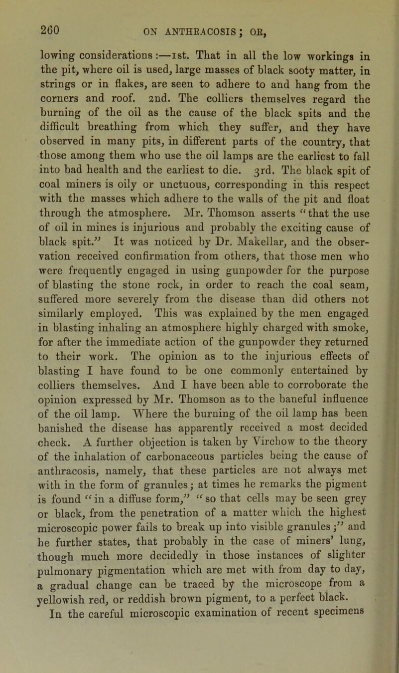 lowing considerations :—ist. That in all the low workings in the pit, where oil is used, large masses of black sooty matter, in strings or in flakes, are seen to adhere to and hang from the corners and roof. 2nd. The colliers themselves regard the burning of the oil as the cause of the black spits and the difficult breathing from which they suffer, and they have observed in many pits, in different parts of the country, that those among them who use the oil lamps are the earliest to fall into bad health and the earliest to die. 3rd. The black spit of coal miners is oily or unctuous, corresponding in this respect with the masses which adhere to the walls of the pit and float through the atmosphere. Mr. Thomson asserts “ that the use of oil in mines is injurious and probably the exciting cause of black spit.” It was noticed by Dr. Makellar, and the obser- vation received confirmation from others, that those men who were frequently engaged in using gunpowder for the purpose of blasting the stone rock, in order to reach the coal seam, suffered more severely from the disease than did others not similarly employed. This was explained by the men engaged in blasting inhaling an atmosphere highly charged with smoke, for after the immediate action of the gunpowder they returned to their work. The opinion as to the injurious effects of blasting I have found to be one commonly entertained by colliers themselves. And I have been able to corroborate the opinion expressed by Mr. Thomson as to the baneful influence of the oil lamp. Where the burning of the oil lamp has been banished the disease has apparently received a most decided check. A further objection is taken by Virchow to the theory of the inhalation of carbonaceous particles being the cause of anthracosis, namely, that these particles are not always met with in the form of granules; at times he remarks the pigment is found “ in a diffuse form,” “ so that cells may be seen grey or black, from the penetration of a matter which the highest microscopic power fails to break up into visible granules;” aud he further states, that probably in the case of miners’ lung, though much more decidedly in those instances of slighter pulmonary pigmentation which are met with from day to day, a gradual change can be traced by the microscope from a yellowish red, or reddish brown pigment, to a perfect black. In the careful microscopic examination of recent specimens