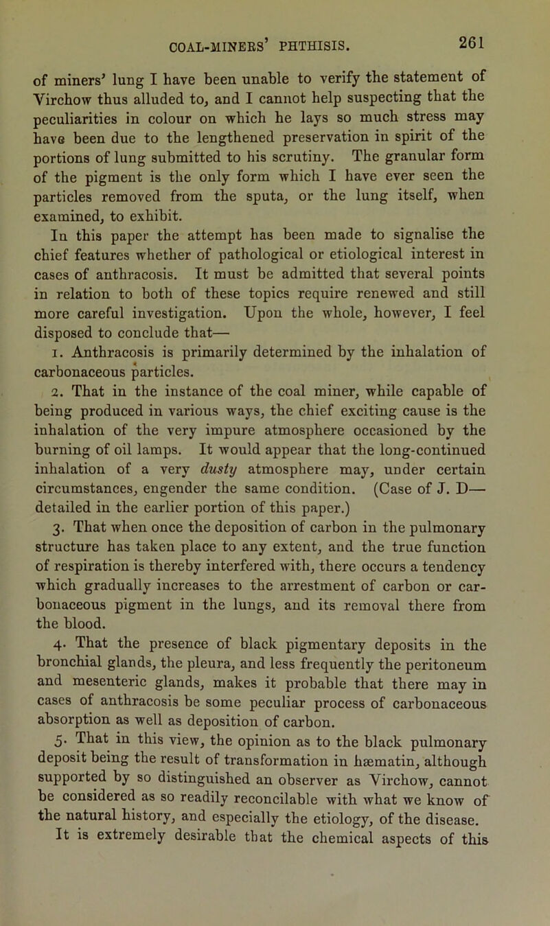 of miners’ lung I have been unable to verify the statement of Virchow thus alluded to, and I cannot help suspecting that the peculiarities in colour on which he lays so much stress may have been due to the lengthened preservation in spirit of the portions of lung submitted to his scrutiny. The granular form of the pigment is the only form which I have ever seen the particles removed from the sputa, or the lung itself, when examined, to exhibit. In this paper the attempt has been made to signalise the chief features whether of pathological or etiological interest in cases of anthracosis. It must be admitted that several points in relation to both of these topics require renewed and still more careful investigation. Upon the whole, however, I feel disposed to conclude that— 1. Anthracosis is primarily determined by the inhalation of carbonaceous particles. 2. That in the instance of the coal miner, while capable of being produced in various ways, the chief exciting cause is the inhalation of the very impure atmosphere occasioned by the burning of oil lamps. It would appear that the long-continued inhalation of a very dusty atmosphere may, under certain circumstances, engender the same condition. (Case of J. D— detailed in the earlier portion of this paper.) 3. That when once the deposition of carbon in the pulmonary structure has taken place to any extent, and the true function of respiration is thereby interfered with, there occurs a tendency which gradually increases to the arrestment of carbon or car- bonaceous pigment in the lungs, and its removal there from the blood. 4. That the presence of black pigmentary deposits in the bronchial glands, the pleura, and less frequently the peritoneum and mesenteric glands, makes it probable that there may in cases of anthracosis be some peculiar process of carbonaceous absorption as well as deposition of carbon. 5. That in this view, the opinion as to the black pulmonary deposit being the result of transformation in hsematin, although supported by so distinguished an observer as Virchow, cannot be considered as so readily reconcilable with what we know of the natural history, and especially the etiology, of the disease. It is extremely desirable that the chemical aspects of this