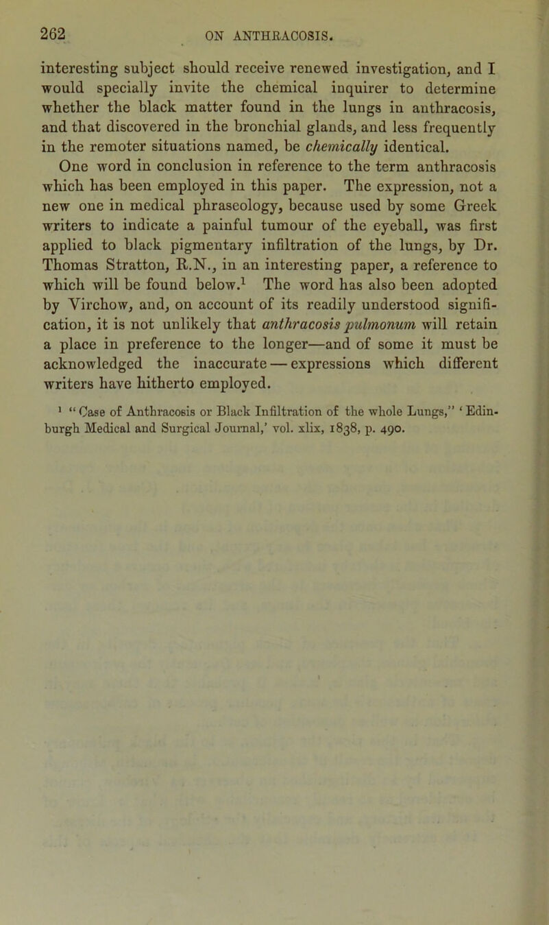 interesting subject should receive renewed investigation, and I would specially invite the chemical inquirer to determine whether the black matter found in the lungs in anthracosis, and that discovered in the bronchial glands, and less frequently in the remoter situations named, be chemically identical. One word in conclusion in reference to the term anthracosis which has been employed in this paper. The expression, not a new one in medical phraseology, because used by some Greek writers to indicate a painful tumour of the eyeball, was first applied to black pigmentary infiltration of the lungs, by Dr. Thomas Stratton, R.N., in an interesting paper, a reference to which will be found below.1 The word has also been adopted by Virchow, and, on account of its readily understood signifi- cation, it is not unlikely that anthracosis pulmonum will retain a place in preference to the longer—and of some it must be acknowledged the inaccurate — expressions which different writers have hitherto employed. 1 “ Case of Anthracosis or Black Infiltration of the whole Lungs,” ‘ Edin- burgh Medical and Surgical Journal,’ vol. xlix, 1838, p. 490.