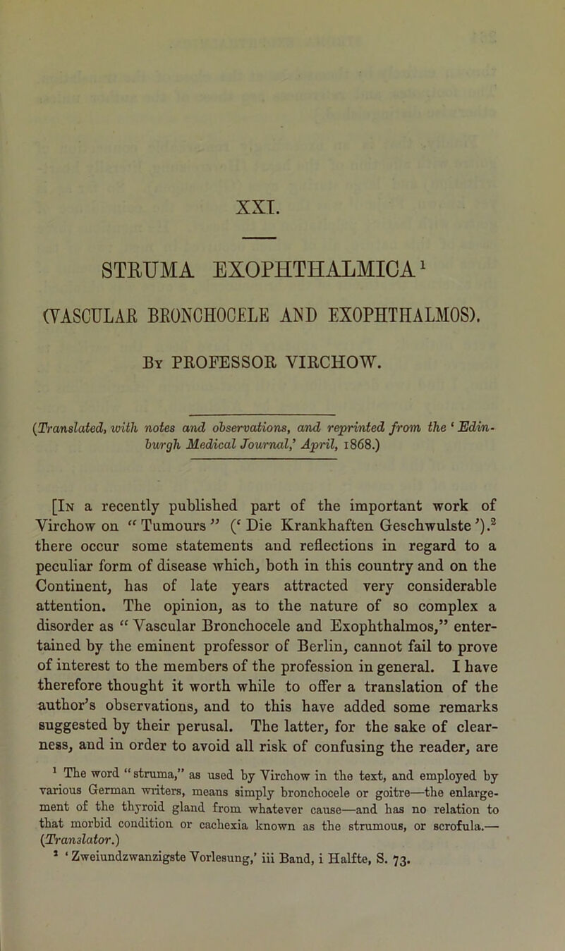 XXI. STRUMA EXOPHTHALMICA1 (VASCULAR BRONCHOCELE AND EXOPHTHALMOS). By PROFESSOR VIRCHOW. (Translated, with notes and observations, and reprinted from the * Edin- burgh Medical Journal,’ April, 1868.) [In a recently published part of the important work of Virchow on “ Tumours ” (c Die Krankhaften Geschwulste’).2 there occur some statements and reflections in regard to a peculiar form of disease which, both in this country and on the Continent, has of late years attracted very considerable attention. The opinion, as to the nature of so complex a disorder as “ Vascular Bronchocele and Exophthalmos,” enter- tained by the eminent professor of Berlin, cannot fail to prove of interest to the members of the profession in general. I have therefore thought it worth while to offer a translation of the author’s observations, and to this have added some remarks suggested by their perusal. The latter, for the sake of clear- ness, and in order to avoid all risk of confusing the reader, are 1 The word “ struma,” as used by Virchow in the text, and employed by various German writers, means simply bronchocele or goitre—the enlarge- ment of the thyroid gland from whatever cause—and has no relation to that morbid condition or cachexia known as the strumous, or scrofula.— (Translator.)