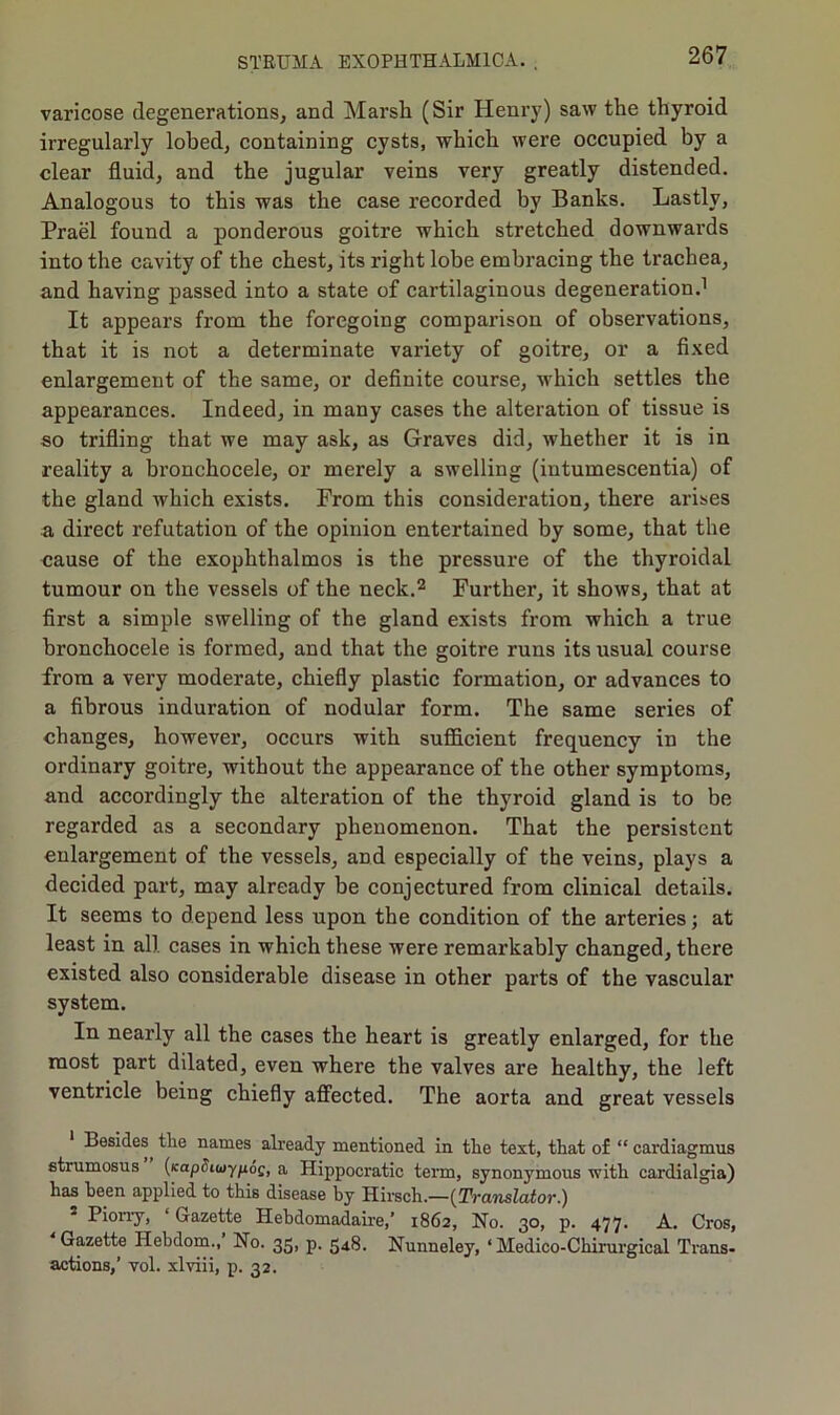 varicose degenerations, and Marsh (Sir Henry) saw the thyroid irregularly lobed, containing cysts, which were occupied by a clear fluid, and the jugular veins very greatly distended. Analogous to this was the case recorded by Banks. Lastly, Prael found a ponderous goitre which stretched downwards into the cavity of the chest, its right lobe embracing the trachea, and having passed into a state of cartilaginous degeneration.1 It appears from the foregoing comparison of observations, that it is not a determinate variety of goitre, or a fixed enlargement of the same, or definite course, which settles the appearances. Indeed, in many cases the alteration of tissue is so trifling that we may ask, as Graves did, whether it is in reality a bronchocele, or merely a swelling (intumescentia) of the gland which exists. From this consideration, there arises a direct refutation of the opinion entertained by some, that the cause of the exophthalmos is the pressure of the thyroidal tumour on the vessels of the neck.2 Further, it shows, that at first a simple swelling of the gland exists from which a true bronchocele is formed, and that the goitre runs its usual course from a very moderate, chiefly plastic formation, or advances to a fibrous induration of nodular form. The same series of changes, however, occurs with sufficient frequency in the ordinary goitre, without the appearance of the other symptoms, and accordingly the alteration of the thyroid gland is to be regarded as a secondary phenomenon. That the persistent enlargement of the vessels, and especially of the veins, plays a decided part, may already be conjectured from clinical details. It seems to depend less upon the condition of the arteries; at least in all cases in which these were remarkably changed, there existed also considerable disease in other parts of the vascular system. In nearly all the cases the heart is greatly enlarged, for the most part dilated, even where the valves are healthy, the left ventricle being chiefly affected. The aorta and great vessels Besides the names already mentioned in the text, that of “ cardiagmus strumosus {KapciuyfxoQ, a Hippocratic term, synonymous with cardialgia) has been applied to this disease by Hirsch.—(Translator.) - Piorry, ‘Gazette Hebdomadaire,’ 1862, No. 30, p. 477. A. Cros, Gazette Hebdom., No. 35, p. 548. Nunneley, ‘ Medico-Chirurgical Trans- actions,’ vol. xlviii, p. 32.