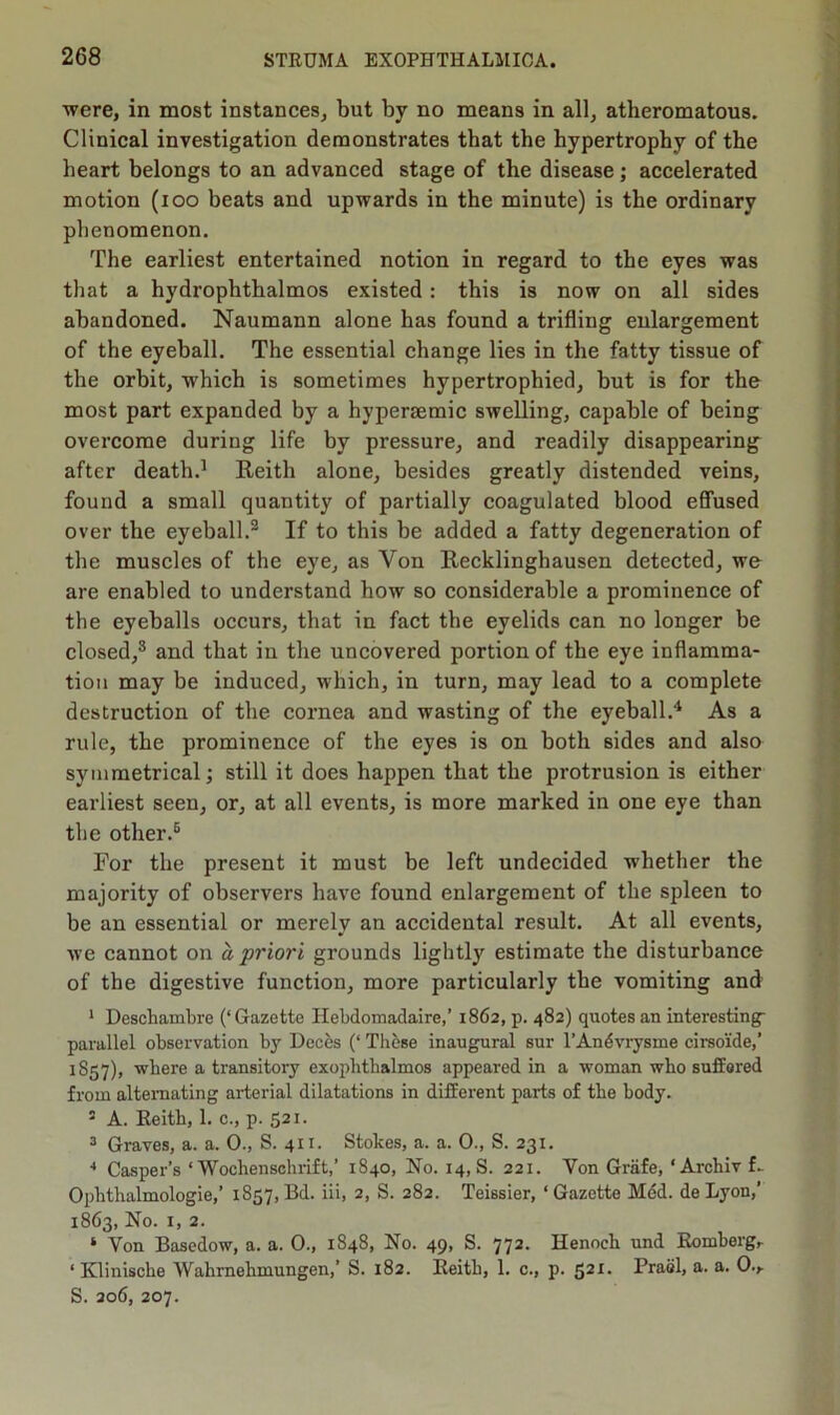 were, in most instances, but by no means in all, atheromatous. Clinical investigation demonstrates that the hypertrophy of the heart belongs to an advanced stage of the disease; accelerated motion (ioo beats and upwards in the minute) is the ordinary phenomenon. The earliest entertained notion in regard to the eyes was that a hydropbthalmos existed: this is now on all sides abandoned. Naumann alone has found a trifling enlargement of the eyeball. The essential change lies in the fatty tissue of the orbit, wrhich is sometimes hypertrophied, but is for the most part expanded by a hyperaemic swelling, capable of being overcome during life by pressure, and readily disappearing after death.1 Reith alone, besides greatly distended veins, found a small quantity of partially coagulated blood effused over the eyeball.2 If to this be added a fatty degeneration of the muscles of the eye, as Yon Recklinghausen detected, we are enabled to understand how so considerable a prominence of the eyeballs occurs, that in fact the eyelids can no longer be closed,8 and that in the uncovered portion of the eye inflamma- tion may be induced, which, in turn, may lead to a complete destruction of the cornea and wasting of the eyeball.4 As a rule, the prominence of the eyes is on both sides and also symmetrical; still it does happen that the protrusion is either earliest seen, or, at all events, is more marked in one eye than the other.6 For the present it must be left undecided whether the majority of observers have found enlargement of the spleen to be an essential or merely an accidental result. At all events, we cannot on a priori grounds lightly estimate the disturbance of the digestive function, more particularly the vomiting and 1 Deschambre (‘Gazette Hebdomadaire,’ 1862, p. 482) quotes an interesting- parallel observation by Deces (‘ These inaugural sur l’Andvrysme cirsoide,’ 1S57), where a transitory exophthalmos appeared in a woman who suffored from alternating arterial dilatations in different parts of the body. 5 A. Reith, 1. c., p. 521. 3 Graves, a. a. 0., S. 411. Stokes, a. a. 0., S. 231. 4 Casper’s ‘ Wochenschrift,’ 1840, No. 14, S. 221. Yon Griife, ‘Archiv f. Ophthalmologic,’ 1857,Bd. iii, 2, S. 282. Teissier, ‘Gazette Med. de Lyon,’ 1863, No. 1, 2. ‘ Yon Basedow, a. a. 0., 1848, No. 49, S. 772. Henoch und Romberg, ‘ Klinische Wahrnehmungen,’ S. 182. Reith, 1. c., p. 521. Prael, a. a. 0., S. 206, 207.