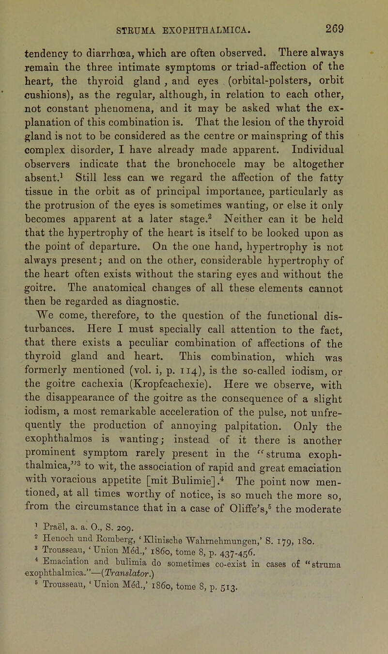 tendency to diarrhoea, which are often observed. There always remain the three intimate symptoms or triad-affection of the heart, the thyroid gland , and eyes (orbital-polsters, orbit cushions), as the regular, although, in relation to each other, not constant phenomena, and it may be asked what the ex- planation of this combination is. That the lesion of the thyroid gland is not to be considered as the centre or mainspring of this complex disorder, I have already made apparent. Individual observers indicate that the bronchocele may be altogether absent.1 Still less can we regard the affection of the fatty tissue in the orbit as of principal importance, particularly as the protrusion of the eyes is sometimes wanting, or else it only becomes apparent at a later stage.2 Neither can it be held that the hypertrophy of the heart is itself to be looked upon as the point of departure. On the one hand, hypertrophy is not always present; and on the other, considerable hypertrophy of the heart often exists without the staring eyes and without the goitre. The anatomical changes of all these elements cannot then be regarded as diagnostic. We come, therefore, to the question of the functional dis- turbances. Here I must specially call attention to the fact, that there exists a peculiar combination of affections of the thyroid gland and heart. This combination, which was formerly mentioned (vol. i, p. 114), is the so-called iodism, or the goitre cachexia (Kropfcachexie). Here we observe, with the disappearance of the goitre as the consequence of a slight iodism, a most remarkable acceleration of the pulse, not uufre- quently the production of annoying palpitation. Only the exophthalmos is wanting; instead of it there is another prominent symptom rarely present in the “ struma exoph- thalmica/’3 to wit, the association of rapid and great emaciation with voracious appetite [mit Bulimie] .* The point now men- tioned, at all times worthy of notice, is so much the more so, from the circumstance that in a case of Oliffe’s,5 the moderate 1 Prael, a. a. 0., S. 209. Henoch und Romberg, ‘ Klinische Wahrnehmungen,’ S. 179, 180. 3 Trousseau, ‘Union Med.,’ i860, tome 8, p. 437-456. 4 Emaciation and bulimia do sometimes co-exist in cases of “struma exophthalmica.”—(Translator.) 6 Trousseau, ‘Union Med.,’ i860, tome S, p. 513.