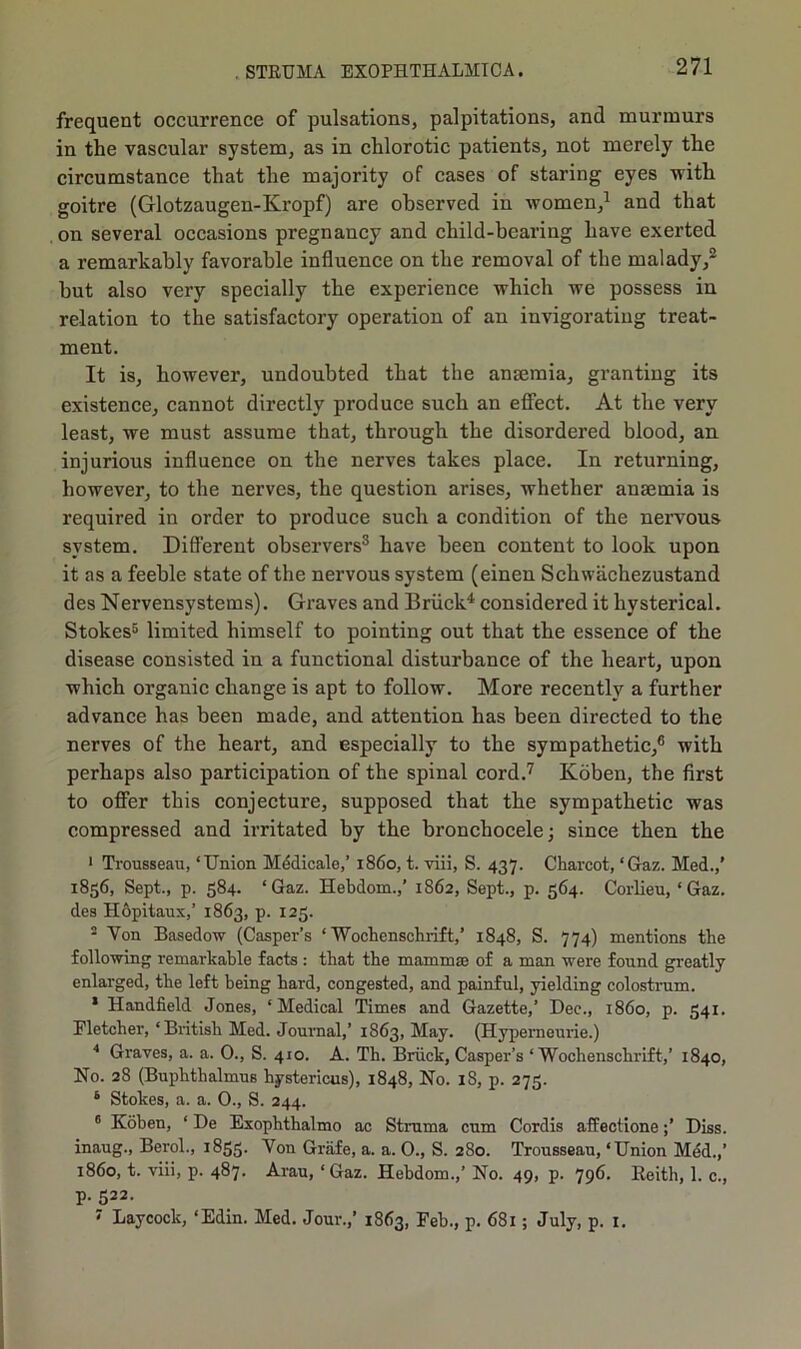 frequent occurrence of pulsations, palpitations, and murmurs in the vascular system, as in chlorotic patients, not merely the circumstance that the majority of cases of staring eyes with goitre (Glotzaugen-Kropf) are observed in women,1 and that on several occasions pregnancy and child-bearing have exerted a remarkably favorable influence on the removal of the malady,2 but also very specially the experience which we possess in relation to the satisfactory operation of an invigorating treat- ment. It is, however, undoubted that the anaemia, granting its existence, cannot directly produce such an effect. At the very least, we must assume that, through the disordered blood, an injurious influence on the nerves takes place. In returning, however, to the nerves, the question arises, whether anaemia is required in order to produce such a condition of the nervous system. Different observers3 have been content to look upon it as a feeble state of the nervous system (einen Schwachezustand des Nervensystems). Graves and Briick4 considered it hysterical. Stokes5 limited himself to pointing out that the essence of the disease consisted in a functional disturbance of the heart, upon which organic change is apt to follow. More recently a further advance has been made, and attention has been directed to the nerves of the heart, and especially to the sympathetic,6 with perhaps also participation of the spinal cord.7 Koben, the first to offer this conjecture, supposed that the sympathetic was compressed and irritated by the bronchocele; since then the 1 Trousseau, ‘Union Medicale,’ i860, t. viii, S. 437. Charcot, ‘Gaz. Med.,’ 1856, Sept., p. 584. ‘Gaz. Hebdom.,’ 1862, Sept., p. 564. Corlieu, ‘Gaz. des Hopitaux,’ 1863, p. 125. 2 Von Basedow (Casper’s ‘ Wochenschrift,’ 1848, S. 774) mentions the following remarkable facts : that the mammae of a man were found greatly enlarged, the left being hard, congested, and painful, yielding colostrum. * Handheld Jones, ‘Medical Times and Gazette,’ Dec., i860, p. 541. Fletcher, ‘British Med. Journal,’ 1863, May. (Hyperncurie.) 4 Graves, a. a. 0., S. 410. A. Th. Briick, Casper’s ‘Wochenschrift,’ 1840, No. 28 (Buphthalmus hystericus), 1848, No. 18, p. 273. 6 Stokes, a. a. 0., S. 244. 6 Koben, ‘ De Exophthalmo ac Struma cum Cordis affectioneDiss. inaug., Berol., 1853. Von Griife, a. a. 0., S. 280. Trousseau, ‘Union Med.,’ i860, t. viii, p. 487. Arau, ‘Gaz. Hebdom.,’ No. 49, p. 796. Reith, 1. c., p. 522. 7 Laycock, ‘Edin. Med. Jour.,’ 1863, Feb., p. 681; July, p. 1.