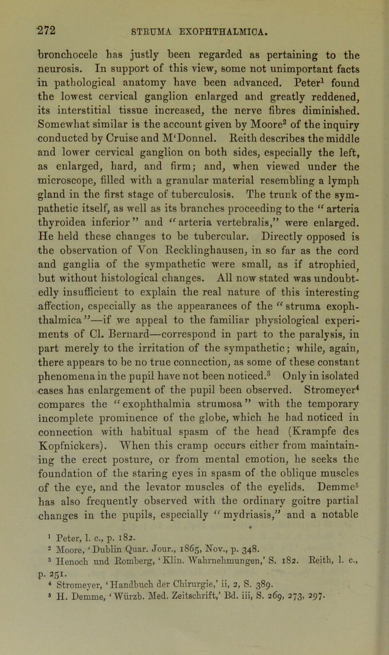 bronchocele has justly been regarded as pertaining to the neurosis. In support of this view, some not unimportant facts in pathological anatomy have been advanced. Peter1 found the lowest cervical ganglion enlarged and greatly reddened, its interstitial tissue increased, the nerve fibres diminished. Somewhat similar is the account given by Moore2 of the inquiry conducted by Cruise and M'Donnel. Reith describes the middle and lower cervical ganglion on both sides, especially the left, as enlarged, hard, and firm; and, when viewed under the microscope, filled with a granular material resembling a lymph gland in the first stage of tuberculosis. The trunk of the sym- pathetic itself, as well as its branches proceeding to the “ arteria thyroidea inferior” and “ arteria vertebralis,” were enlarged. He held these changes to be tubercular. Directly opposed is the observation of Yon Recklinghausen, in so far as the cord and ganglia of the sympathetic were small, as if atrophied^ but without histological changes. All now stated was undoubt- edly insufficient to explain the real nature of this interesting affection, especially as the appearances of the “ struma exoph- thalmica”—if we appeal to the familiar physiological experi- ments of Cl. Bernard—correspond in part to the paralysis, in part merely to the irritation of the sympathetic; while, again, there appears to be no true connection, as some of these constant phenomena in the pupil have not been noticed.3 Only in isolated cases has enlargement of the pupil been observed. Stromeyer4 compares the “ exophthalmia strumosa ” with the temporary incomplete prominence of the globe, which he had noticed in connection with habitual spasm of the head (Krampfe des Kopfnickers). When this cramp occurs either from maintain- ing the erect posture, or from mental emotion, he seeks the foundation of the staring eyes in spasm of the oblique muscles of the eye, and the levator muscles of the eyelids. Demme5 has also frequently observed with the ordinary goitre partial changes in the pupils, especially “ mydriasis,” and a notable • 1 Peter, 1. c., p. 182. 5 Moore, ‘Dublin Quar. Jour., 1865, Nov., p. 348. 3 Henoch und Romberg, ‘Klin. Wakrnelimungen,’ S. 182. Reith, 1. c., p. 251. 4 Stromeyer, ‘ Handbuch der Chirurgie,’ ii, 2, S. 389. 4 H. Demme, ‘ Wiirzb. Med. Zeitschrift,’ Bd. iii, S. 269, 273, 297.