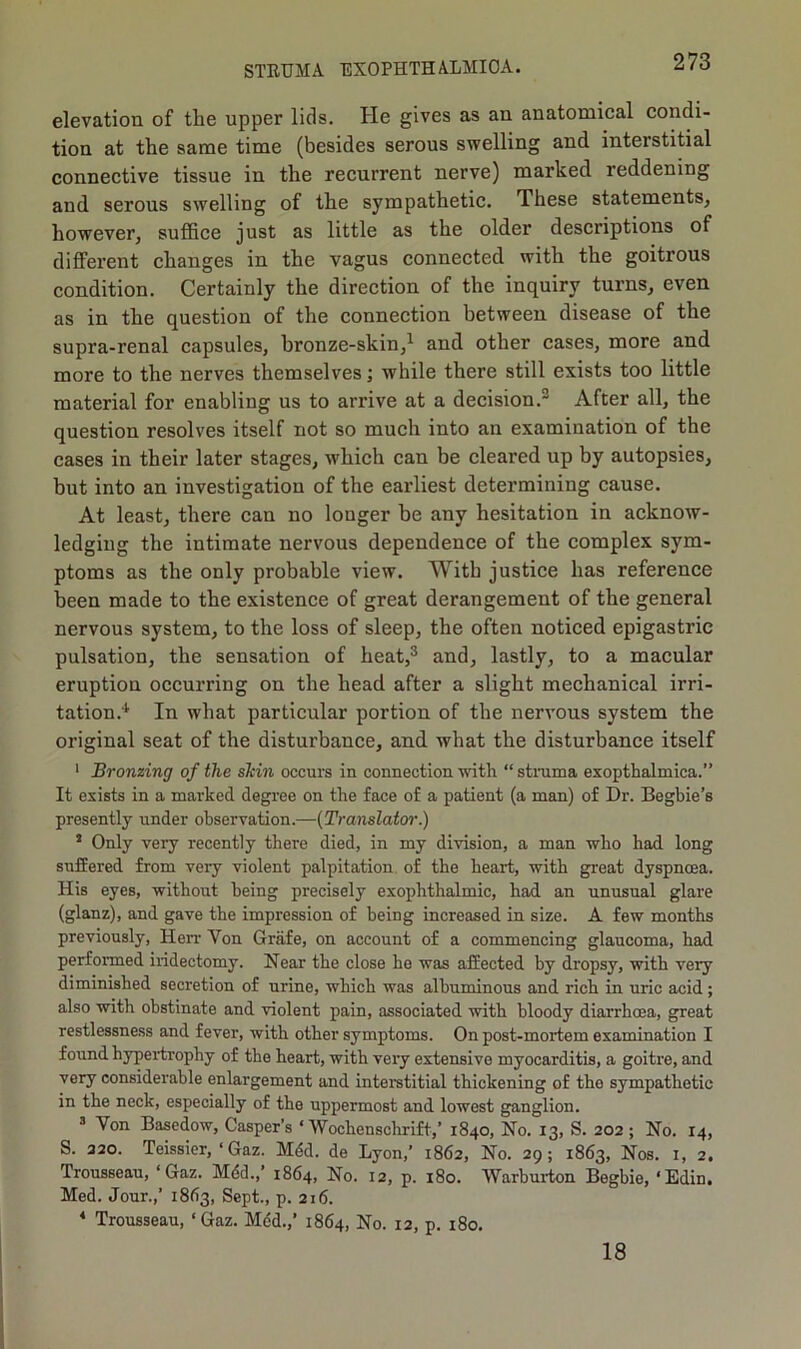 elevation of tlie upper lids. He gives as an anatomical condi- tion at the same time (besides serous swelling and interstitial connective tissue in the recurrent nerve) marked reddening and serous swelling of the sympathetic. These statements, however, suffice just as little as the older descriptions of different changes in the vagus connected with the goitrous condition. Certainly the direction of the inquiry turns, even as in the question of the connection between disease of the supra-renal capsules, bronze-skin,1 and other cases, more and more to the nerves themselves; while there still exists too little material for enabling us to arrive at a decision.2 After all, the question resolves itself not so much into an examination of the cases in their later stages, which can be cleared up by autopsies, but into an investigation of the earliest determining cause. At least, there can no longer be any hesitation in acknow- ledging the intimate nervous dependence of the complex sym- ptoms as the only probable view. With justice has reference been made to the existence of great derangement of the general nervous system, to the loss of sleep, the often noticed epigastric pulsation, the sensation of heat,3 and, lastly, to a macular eruption occurring on the head after a slight mechanical irri- tation.1 In what particular portion of the nervous system the original seat of the disturbance, and what the disturbance itself 1 Bronzing of the shin occurs in connection with “ struma exopthalmica.” It exists in a marked degree on the face of a patient (a man) of Dr. Begbie’s presently under observation.—(Translator.) i Only very recently there died, in my division, a man who had long suffered from very violent palpitation of the heart, with great dyspnoea. His eyes, without being precisely exophthalmic, had an unusual glare (glanz), and gave the impression of being increased in size. A few months previously, Herr Yon Grafe, on account of a commencing glaucoma, had performed iridectomy. Hear the close he was affected by dropsy, with very diminished secretion of urine, which was albuminous and rich in uric acid; also with obstinate and violent pain, associated with bloody diarrhoea, great restlessness and fever, with other symptoms. On post-mortem examination I found hypertrophy of the heart, with very extensive myocarditis, a goitre, and very considerable enlargement and interstitial thickening of the sympathetic in the neck, especially of the uppermost and lowest ganglion. 3 Yon Basedow, Casper’s * 'Wochenschrift,’ 1840, No. 13, S. 202; No. 14, S. 220. Teissier, ‘ Gaz. Mdd. de Lyon,’ 1862, No. 29; 1863, Nos. 1, 2. Trousseau, ‘Gaz. Mdd.,’ 1864, No. 12, p. 180. Warburton Begbie, ‘Edin. Med. Jour.,’ 1863, Sept., p. 216. 4 Trousseau, ‘Gaz. Med.,’ 1864, No. 12, p. 180. 18