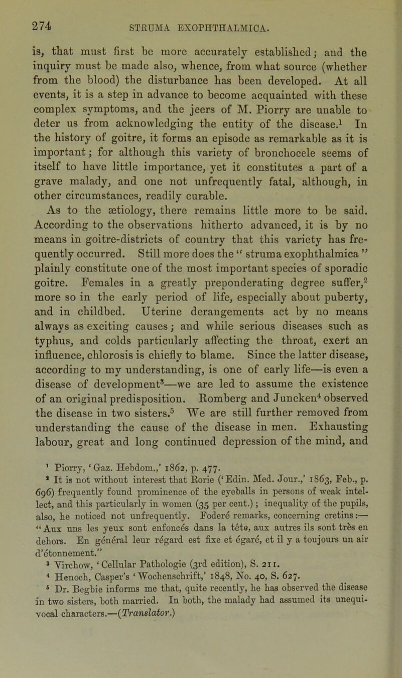 is, that must first be more accurately established; and the inquiry must be made also, whence, from what source (whether from the blood) the disturbance has been developed. At all events, it is a step in advance to become acquainted with these complex symptoms, and the jeers of M. Piorry are unable to deter us from acknowledging the entity of the disease.1 In the history of goitre, it forms an episode as remarkable as it is important; for although this variety of bronchocele seems of itself to have little importance, yet it constitutes a part of a grave malady, and one not unfrequently fatal, although, in other circumstances, readily curable. As to the aetiology, there remains little more to be said. According to the observations hitherto advanced, it is by no means in goitre-districts of country that this variety has fre- quently occurred. Still more does the “ struma exophthalmica ” plainly constitute one of the most important species of sporadic goitre. Females in a greatly preponderating degree suffer,2 3 more so in the early period of life, especially about puberty, and in childbed. Uterine derangements act by no means always as exciting causes; and while serious diseases such as typhus, and colds particularly affecting the throat, exert an influence, chlorosis is chiefly to blame. Since the latter disease, according to my understanding, is one of early life—is even a disease of development*—we are led to assume the existence of an original predisposition. Romberg and Juncken4 observed the disease in two sisters.5 We are still further removed from understanding the cause of the disease in men. Exhausting labour, great and long continued depression of the mind, and 1 Piorry, ‘Gaz. Ilebdom.,’ 1862, p. 477. 1 It is not without interest that Rorie (‘Edin. Med. Jour.,’ 1863, Feb., p. 696) frequently found prominence of the eyeballs in persons of weak intel- lect, and this particularly in women (35 per cent.); inequality of the pupils, also, he noticed not unfrequently. Fodere remarks, concerning cretins:— “ Aux uns les yeux sont enfonces dans la tcto, aux autres ils sont tres en dehors. En general leur regard est fixe et egare, et il y a toujours un air d’etonnement.” 3 Virchow, ‘Cellular Pathologie (3rd edition), S. 21 r. 4 Henoch, Casper’s ‘ Wochenschrift,’ 1848, No. 40, S. 627. 5 Dr. Begbie informs me that, quite recently, he has observed the disease in two sisters, both married. In both, the malady had assumed its unequi- vocal characters.—(Translator.)