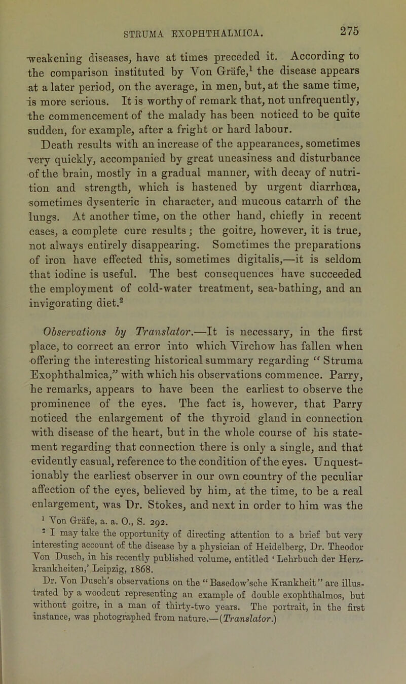 -weakening diseases, have at times preceded it. According to the comparison instituted by Yon Grafe,1 the disease appears at a later period, on the average, in men, but, at the same time, is more serious. It is worthy of remark that, not unfrequently, the commencement of the malady has been noticed to be quite sudden, for example, after a fright or hard labour. Death results with an increase of the appearances, sometimes very quickly, accompanied by great uneasiness and disturbance of the brain, mostly in a gradual manner, with decay of nutri- tion and strength, which is hastened by urgent diarrhoea, sometimes dysenteric in character, and mucous catarrh of the lungs. At another time, on the other hand, chiefly in recent cases, a complete cure results; the goitre, however, it is true, not always entirely disappearing. Sometimes the preparations of iron have effected this, sometimes digitalis,—it is seldom that iodine is useful. The best consequences have succeeded the employment of cold-water treatment, sea-bathing, and an invigorating diet.2 Observations by Translator.—It is necessary, in the first place, to correct an error into which Virchow has fallen when offering the interesting historical summary regarding “ Struma Exophthalmica,” with which his observations commence. Parry, he remarks, appears to have been the earliest to observe the prominence of the eyes. The fact is, however, that Parry noticed the enlargement of the thyroid gland in connection with disease of the heart, but in the whole course of his state- ment regarding that connection there is only a single, and that evidently casual, reference to the condition of the eyes. Unquest- ionably the earliest observer in our own country of the peculiar affection of the eyes, believed by him, at the time, to be a real enlargement, was Dr. Stokes, and next in order to him was the 1 Yon Grafe, a. a. 0., S. 292. I may take the opportunity of directing attention to a brief but very interesting account of the disease by a physician of Heidelberg, Dr. Theodor Von Dusch, in his recently published volume, entitled ‘ Lehrbuch der Herz- krankheiten,’ Leipzig, 1868. Dr. Von Dusch s observations on the “ Basedow’sche Ivrankheit” are illus- trated by a woodcut representing an example of double exophthalmos, but without goitre, in a man of thirty-two years. The portrait, in the first instance, was photographed from nature.—{Translator.)